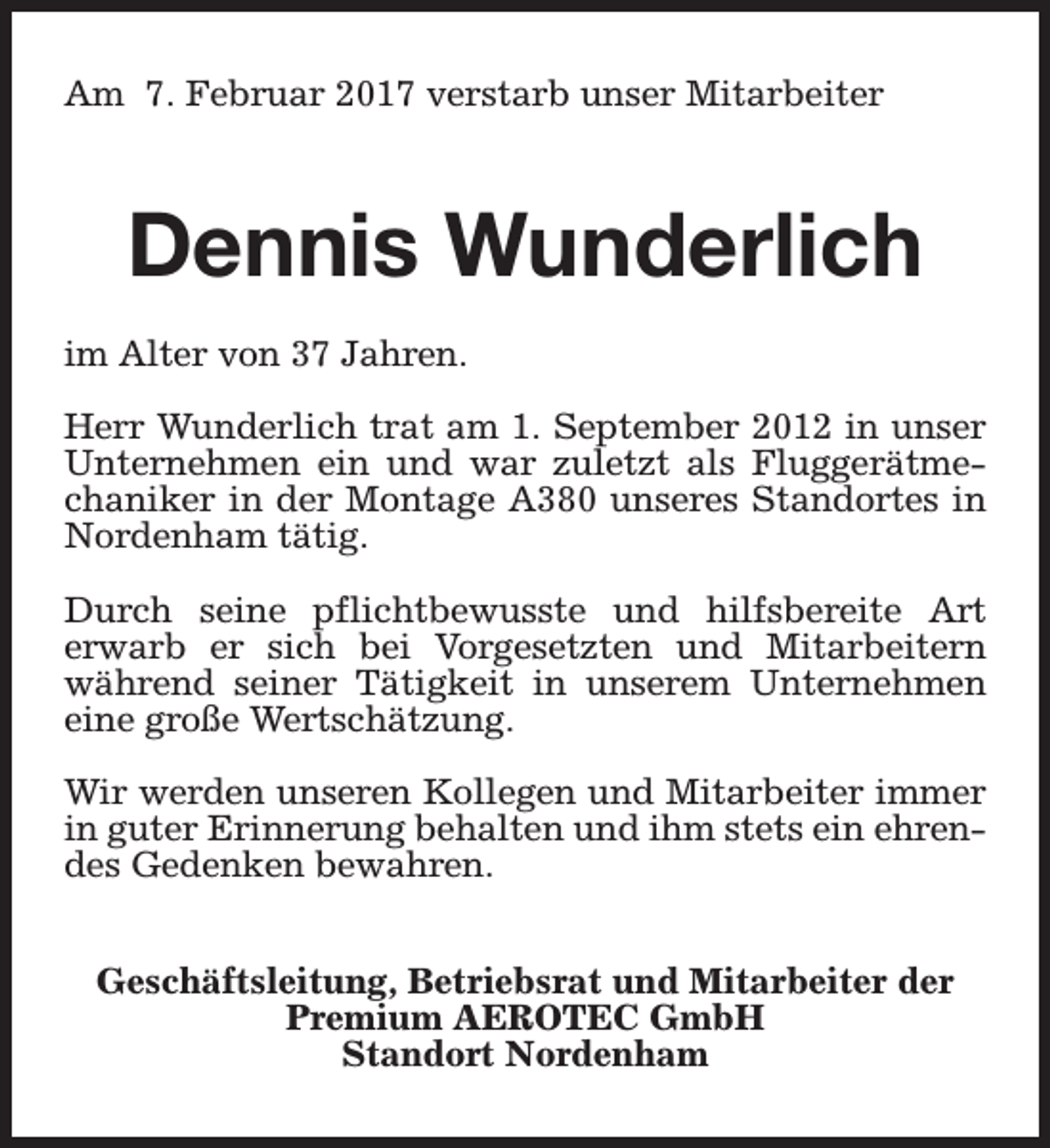 <p>Am 7. Februar 2017 verstarb unser Mitarbeiter</p><p>Dennis Wunderlich<br />im Alter von 37 Jahren.<br />Herr Wunderlich trat am 1. September 2012 in unser<br />Unternehmen ein und war zuletzt als Fluggerätmechaniker in der Montage A380 unseres Standortes in<br />Nordenham tätig.<br />Durch seine pflichtbewusste und hilfsbereite Art<br />erwarb er sich bei Vorgesetzten und Mitarbeitern<br />während seiner Tätigkeit in unserem Unternehmen<br />eine große Wertschätzung.<br />Wir werden unseren Kollegen und Mitarbeiter immer<br />in guter Erinnerung behalten und ihm stets ein ehrendes Gedenken bewahren.<br />Geschäftsleitung, Betriebsrat und Mitarbeiter der<br />Premium AEROTEC GmbH<br />Standort Nordenham</p>