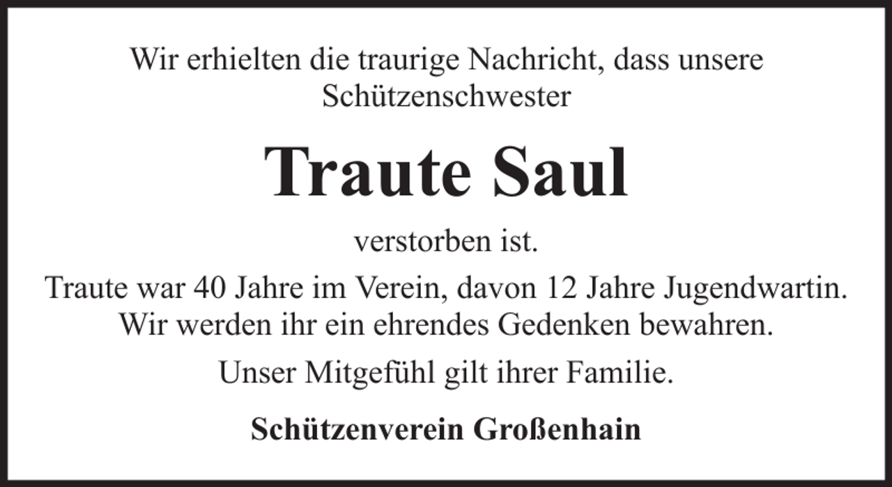 <p>Wir erhielten die traurige Nachricht, dass unsere<br />Schützenschwester</p><p>Traute Saul<br />verstorben ist.<br />Traute war 40 Jahre im Verein, davon 12 Jahre Jugendwartin.<br />Wir werden ihr ein ehrendes Gedenken bewahren.<br />Unser Mitgefühl gilt ihrer Familie.<br />Schützenverein Großenhain</p>