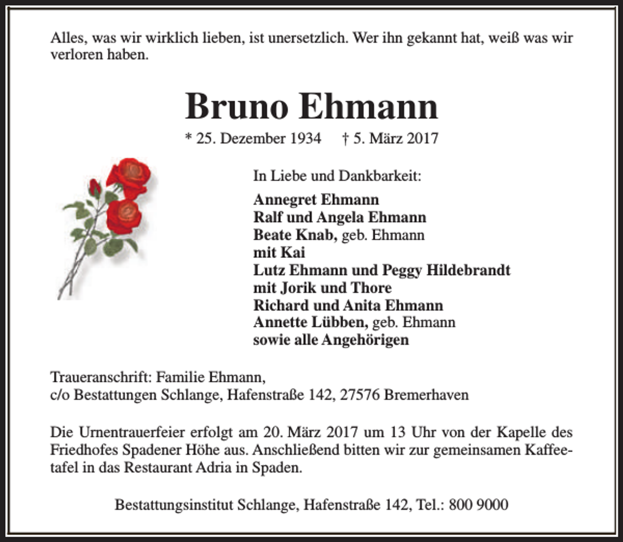 <p>Alles, was wir wirklich lieben, ist unersetzlich. Wer ihn gekannt hat, weiß was wir<br />verloren haben.</p><p>Bruno Ehmann</p><p>* 25. Dezember 1934</p><p>† 5. März 2017</p><p>In Liebe und Dankbarkeit:<br />Annegret Ehmann<br />Ralf und Angela Ehmann<br />Beate Knab, geb. Ehmann<br />mit Kai<br />Lutz Ehmann und Peggy Hildebrandt<br />mit Jorik und Thore<br />Richard und Anita Ehmann<br />Annette Lübben, geb. Ehmann<br />sowie alle Angehörigen<br />Traueranschrift: Familie Ehmann,<br />c/o Bestattungen Schlange, Hafenstraße 142, 27576 Bremerhaven<br />Die Urnentrauerfeier erfolgt am 20. März 2017 um 13 Uhr von der Kapelle des<br />Friedhofes Spadener Höhe aus. Anschließend bitten wir zur gemeinsamen Kaffeetafel in das Restaurant Adria in Spaden.<br />Bestattungsinstitut Schlange, Hafenstraße 142, Tel.: 800 9000</p>