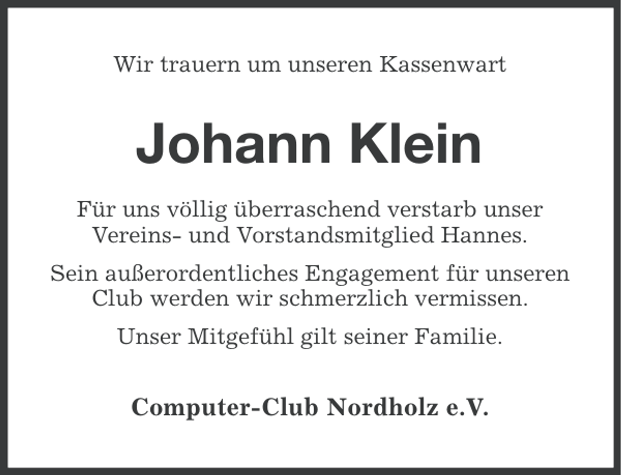 <p>Wir trauern um unseren Kassenwart</p><p>Johann Klein<br />Für uns völlig überraschend verstarb unser<br />Vereins- und Vorstandsmitglied Hannes.<br />Sein außerordentliches Engagement für unseren<br />Club werden wir schmerzlich vermissen.<br />Unser Mitgefühl gilt seiner Familie.</p><p>Computer-Club Nordholz e.V.</p>