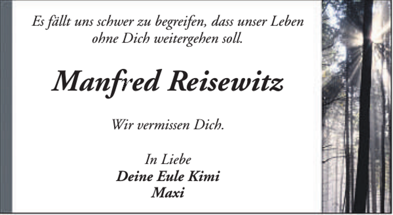 <p>Es fällt uns schwer zu begreifen, dass unser Leben<br />ohne Dich weitergehen soll.</p><p>Manfr<br />fred<br />r Reisewitz<br />Wir vermissen Dich.<br />In Liebe<br />Deine Eule Kimi<br />Maxi</p>