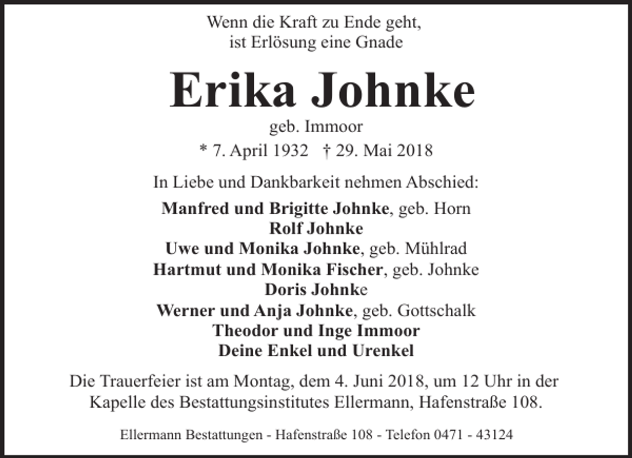 <p>Wenn die Kraft zu Ende geht,<br />ist Erlösung eine Gnade</p><p>Erika Johnke<br />geb. Immoor<br />* 7. April 1932 † 29. Mai 2018</p><p>In Liebe und Dankbarkeit nehmen Abschied:<br />Manfred und Brigitte Johnke, geb. Horn<br />Rolf Johnke<br />Uwe und Monika Johnke, geb. Mühlrad<br />Hartmut und Monika Fischer, geb. Johnke<br />Doris Johnke<br />Werner und Anja Johnke, geb. Gottschalk<br />Theodor und Inge Immoor<br />Deine Enkel und Urenkel<br />Die Trauerfeier ist am Montag, dem 4. Juni 2018, um 12 Uhr in der<br />Kapelle des Bestattungsinstitutes Ellermann, Hafenstraße 108.<br />Ellermann Bestattungen - Hafenstraße 108 - Telefon 0471 - 43124</p>