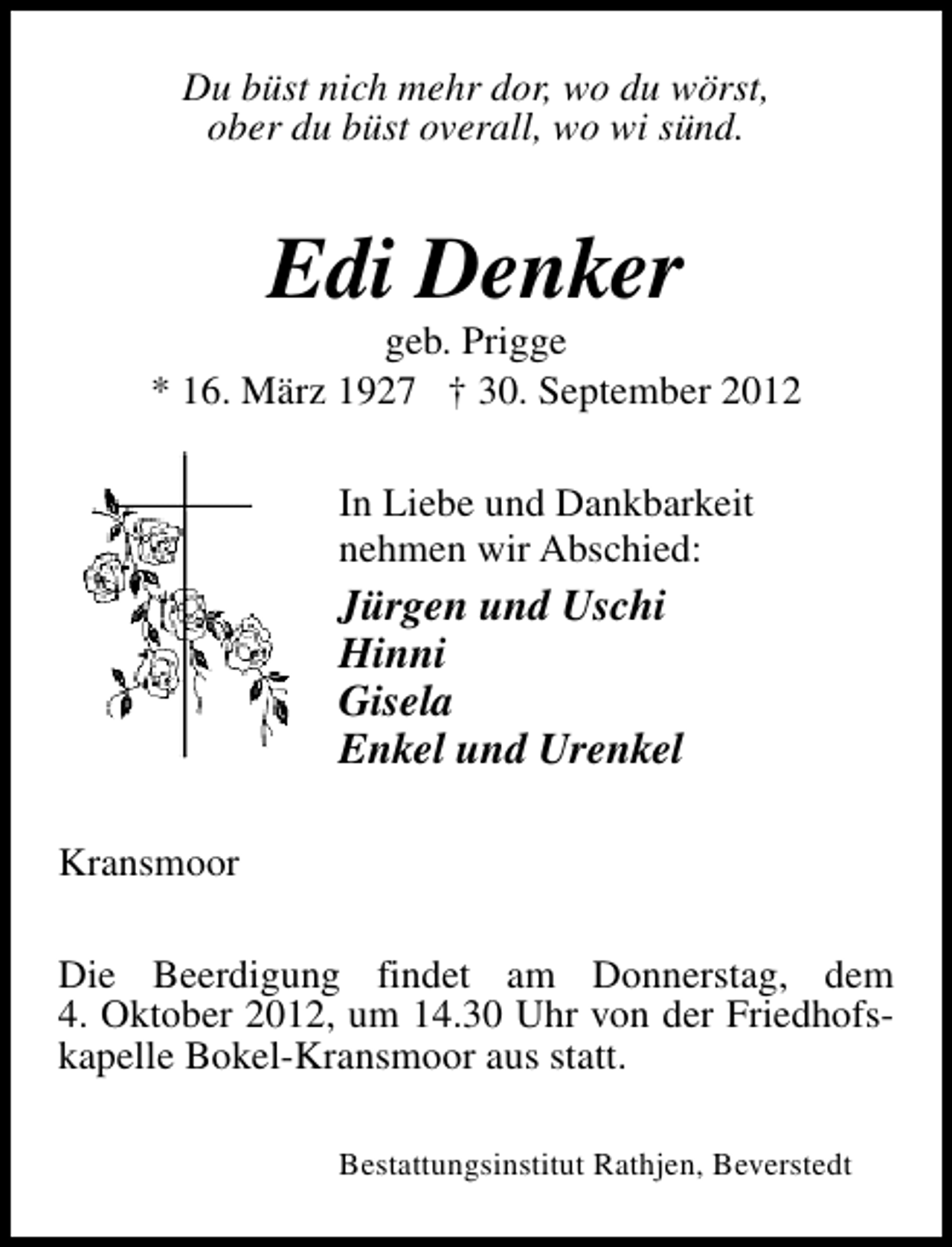 <p>Du büst nich mehr dor, wo du wörst,<br />ober du büst overall, wo wi sünd.</p><p>Edi Denker</p><p>geb. Prigge<br />* 16. März 1927 † 30. September 2012<br />In Liebe und Dankbarkeit<br />nehmen wir Abschied:</p><p>Jürgen und Uschi<br />Hinni<br />Gisela<br />Enkel und Urenkel<br />Kransmoor<br />Die Beerdigung findet am Donnerstag, dem<br />4. Oktober 2012, um 14.30 Uhr von der Friedhofskapelle Bokel-Kransmoor aus statt.<br />Bestattungsinstitut Rathjen, Beverstedt</p>