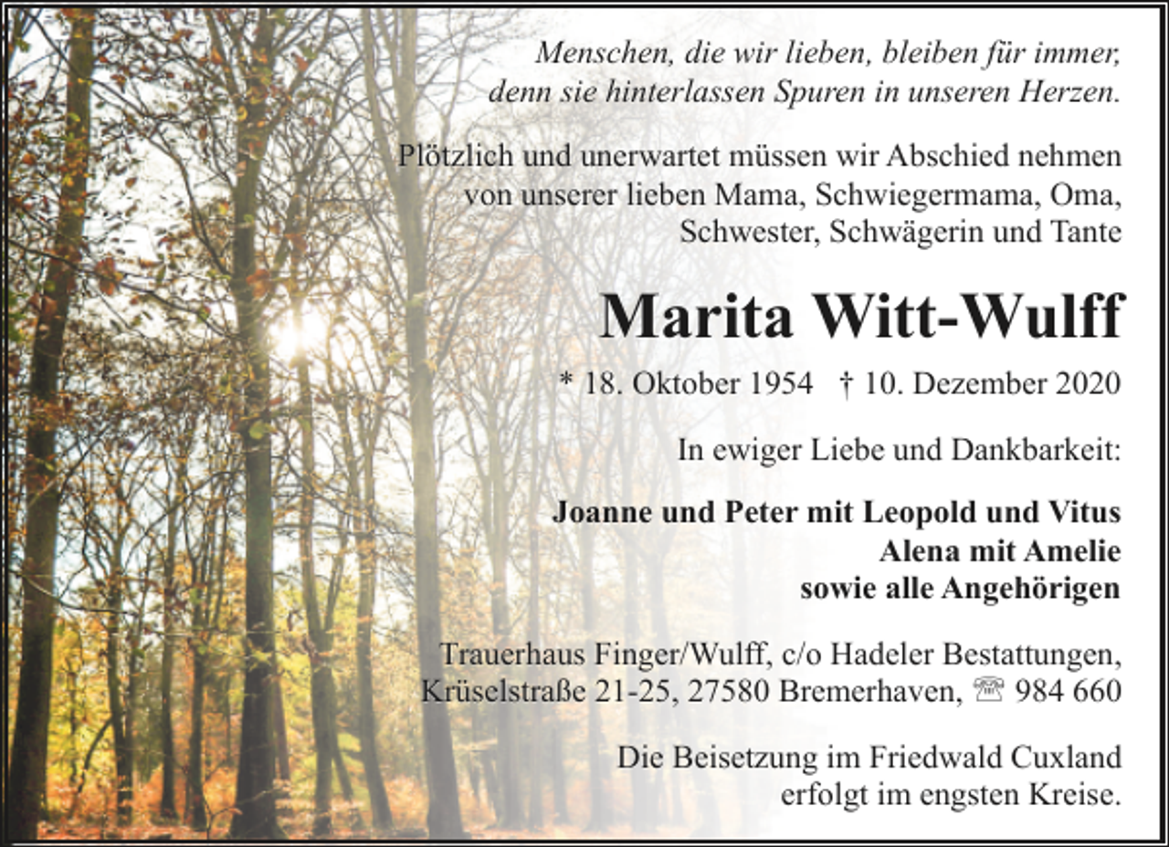 <p>Menschen, die wir lieben, bleiben für immer,<br />denn sie hinterlassen Spuren in unseren Herzen.<br />Plötzlich und unerwartet müssen wir Abschied nehmen<br />von unserer lieben Mama, Schwiegermama, Oma,<br />Schwester, Schwägerin und Tante</p><p>Marita Witt-Wulff<br />* 18. Oktober 1954 † 10. Dezember 2020<br />In ewiger Liebe und Dankbarkeit:<br />Joanne und Peter mit Leopold und Vitus<br />Alena mit Amelie<br />sowie alle Angehörigen<br />Trauerhaus Finger/Wulff, c/o Hadeler Bestattungen,<br />Krüselstraße 21-25, 27580 Bremerhaven, ' 984 660<br />Die Beisetzung im Friedwald Cuxland<br />erfolgt im engsten Kreise.</p>