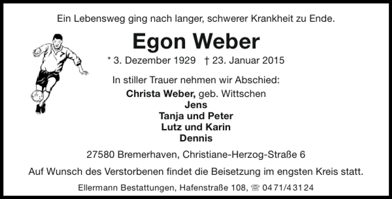 <p>Ein Lebensweg ging nach langer, schwerer Krankheit zu Ende.</p><p>Egon Weber</p><p>* 3. Dezember 1929 † 23. Januar 2015<br />In stiller Trauer nehmen wir Abschied:<br />Christa Weber, geb. Wittschen<br />Jens<br />Tanja und Peter<br />Lutz und Karin<br />Dennis<br />27580 Bremerhaven, Christiane-Herzog-Straße 6<br />Auf Wunsch des Verstorbenen findet die Beisetzung im engsten Kreis statt.<br />Ellermann Bestattungen, Hafenstraße 108,  04 71/4 31 24</p>