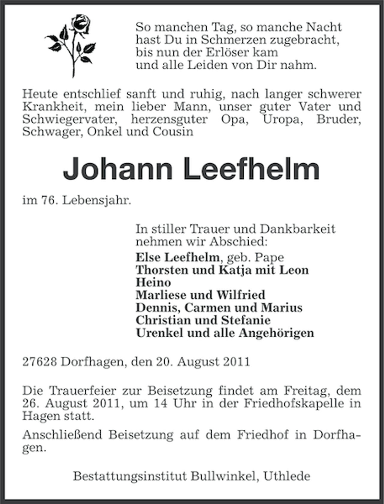 <p>So manchen Tag, so manche Nacht<br />hast Du in Schmerzen zugebracht,<br />bis nun der Erlöser kam<br />und alle Leiden von Dir nahm.<br />Heute entschlief sanft und ruhig, nach langer schwerer<br />Krankheit, mein lieber Mann, unser guter Vater und<br />Schwiegervater, herzensguter Opa, Uropa, Bruder,<br />Schwager, Onkel und Cousin</p><p>Johann Leefhelm<br />im 76. Lebensjahr.<br />In stiller Trauer und Dankbarkeit<br />nehmen wir Abschied:<br />Else Leefhelm, geb. Pape<br />Thorsten und Katja mit Leon<br />Heino<br />Marliese und Wilfried<br />Dennis, Carmen und Marius<br />Christian und Stefanie<br />Urenkel und alle Angehörigen<br />27628 Dorfhagen, den 20. August 2011<br />Die Trauerfeier zur Beisetzung findet am Freitag, dem<br />26. August 2011, um 14 Uhr in der Friedhofskapelle in<br />Hagen statt.<br />Anschließend Beisetzung auf dem Friedhof in Dorfhagen.<br />Bestattungsinstitut Bullwinkel, Uthlede</p>