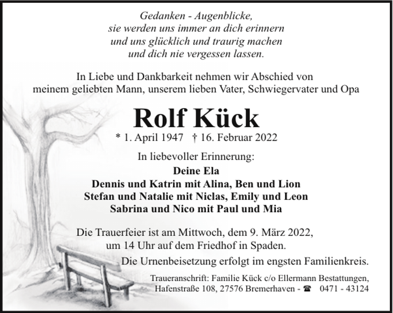 <p>Gedanken - Augenblicke,<br />sie werden uns immer an dich erinnern<br />und uns glücklich und traurig machen<br />und dich nie vergessen lassen.<br />In Liebe und Dankbarkeit nehmen wir Abschied von<br />meinem geliebten Mann, unserem lieben Vater, Schwiegervater und Opa</p><p>Rolf Kück</p><p>* 1. April 1947 † 16. Februar 2022<br />In liebevoller Erinnerung:<br />Deine Ela<br />Dennis und Katrin mit Alina, Ben und Lion<br />Stefan und Natalie mit Niclas, Emily und Leon<br />Sabrina und Nico mit Paul und Mia<br />Die Trauerfeier ist am Mittwoch, dem 9. März 2022,<br />um 14 Uhr auf dem Friedhof in Spaden.<br />Die Urnenbeisetzung erfolgt im engsten Familienkreis.<br />Traueranschrift: Familie Kück c/o Ellermann Bestattungen,<br />Hafenstraße 108, 27576 Bremerhaven - ( 0471 - 43124</p>
