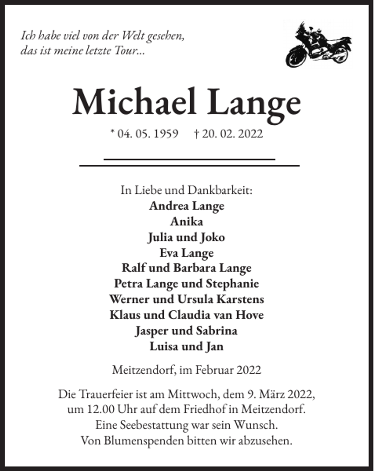 <p>Ich habe viel von der Welt gesehen,<br />das ist meine letzte Tour...</p><p>Michael Lange<br />* 04. 05. 1959</p><p>† 20. 02. 2022</p><p>In Liebe und Dankbarkeit:<br />Andrea Lange<br />Anika<br />Julia und Joko<br />Eva Lange<br />Ralf und Barbara Lange<br />Petra Lange und Stephanie<br />Werner und Ursula Karstens<br />Klaus und Claudia van Hove<br />Jasper und Sabrina<br />Luisa und Jan<br />Meitzendorf, im Februar 2022<br />Die Trauerfeier ist am Mittwoch, dem 9. März 2022,<br />um 12.00 Uhr auf dem Friedhof in Meitzendorf.<br />Eine Seebestattung war sein Wunsch.<br />Von Blumenspenden bitten wir abzusehen.</p>