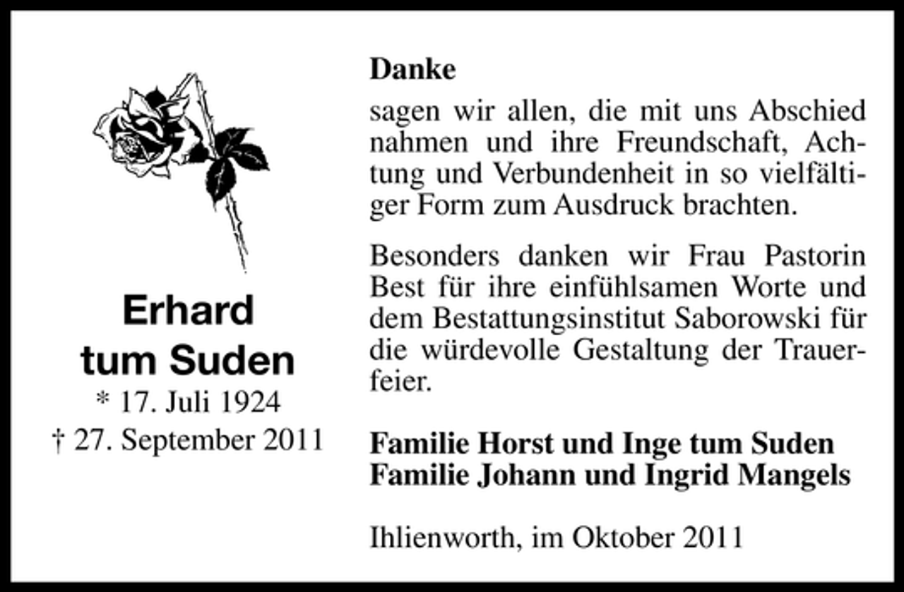 <p>Danke<br />sagen wir allen, die mit uns Abschied<br />nahmen und ihre Freundschaft, Achtung und Verbundenheit in so vielfältiger Form zum Ausdruck brachten.</p><p>Erhard<br />tum Suden<br />* 17. Juli 1924<br />† 27. September 2011</p><p>Besonders danken wir Frau Pastorin<br />Best für ihre einfühlsamen Worte und<br />dem Bestattungsinstitut Saborowski für<br />die würdevolle Gestaltung der Trauerfeier.<br />Familie Horst und Inge tum Suden<br />Familie Johann und Ingrid Mangels<br />Ihlienworth, im Oktober 2011</p>