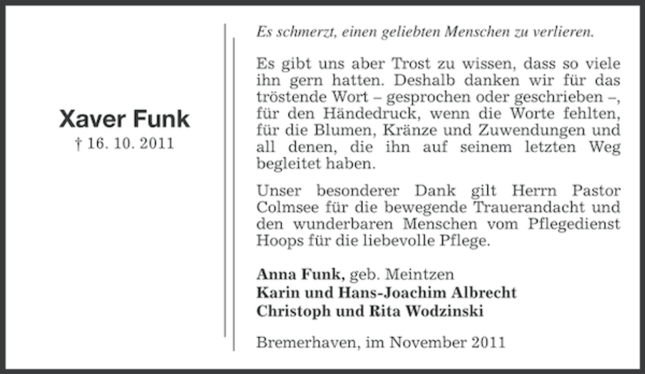 <p>Es schmerzt, einen geliebten Menschen zu verlieren.</p><p>Xaver Funk<br />† 16. 10. 2011</p><p>Es gibt uns aber Trost zu wissen, dass so viele<br />ihn gern hatten. Deshalb danken wir für das<br />tröstende Wort – gesprochen oder geschrieben –,<br />für den Händedruck, wenn die Worte fehlten,<br />für die Blumen, Kränze und Zuwendungen und<br />all denen, die ihn auf seinem letzten Weg<br />begleitet haben.<br />Unser besonderer Dank gilt Herrn Pastor<br />Colmsee für die bewegende Trauerandacht und<br />den wunderbaren Menschen vom Pflegedienst<br />Hoops für die liebevolle Pflege.<br />Anna Funk, geb. Meintzen<br />Karin und Hans-Joachim Albrecht<br />Christoph und Rita Wodzinski<br />Bremerhaven, im November 2011</p>