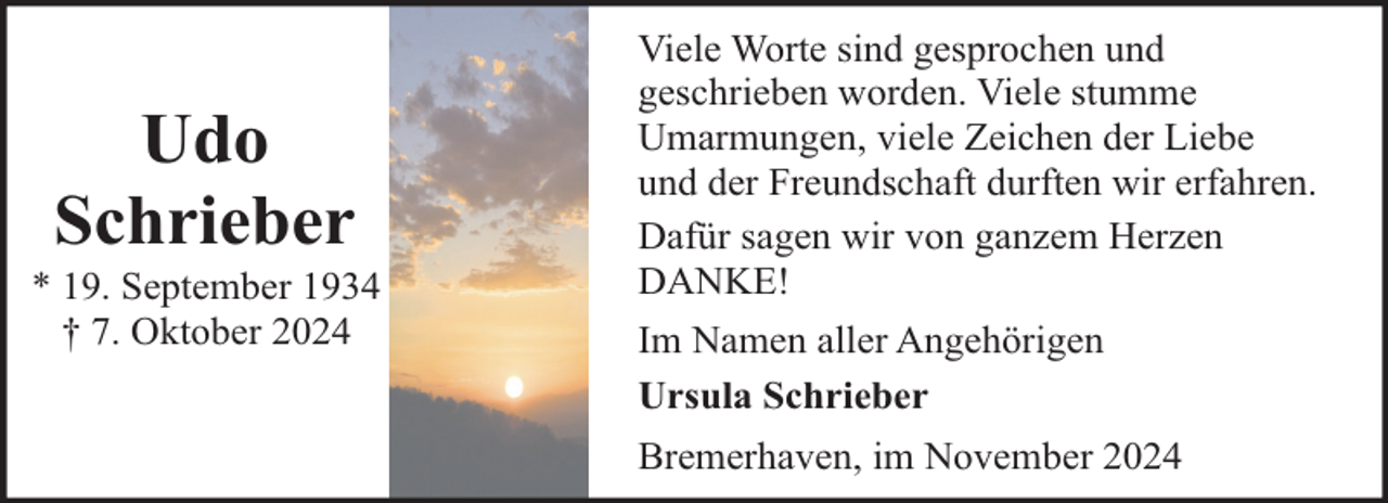 <p>Udo<br />Schrieber</p><p>* 19. September 1934<br />† 7. Oktober 2024</p><p>Viele Worte sind gesprochen und<br />geschrieben worden. Viele stumme<br />Umarmungen, viele Zeichen der Liebe<br />und der Freundschaft durften wir erfahren.<br />Dafür sagen wir von ganzem Herzen<br />DANKE!<br />Im Namen aller Angehörigen<br />Ursula Schrieber<br />Bremerhaven, im November 2024</p>