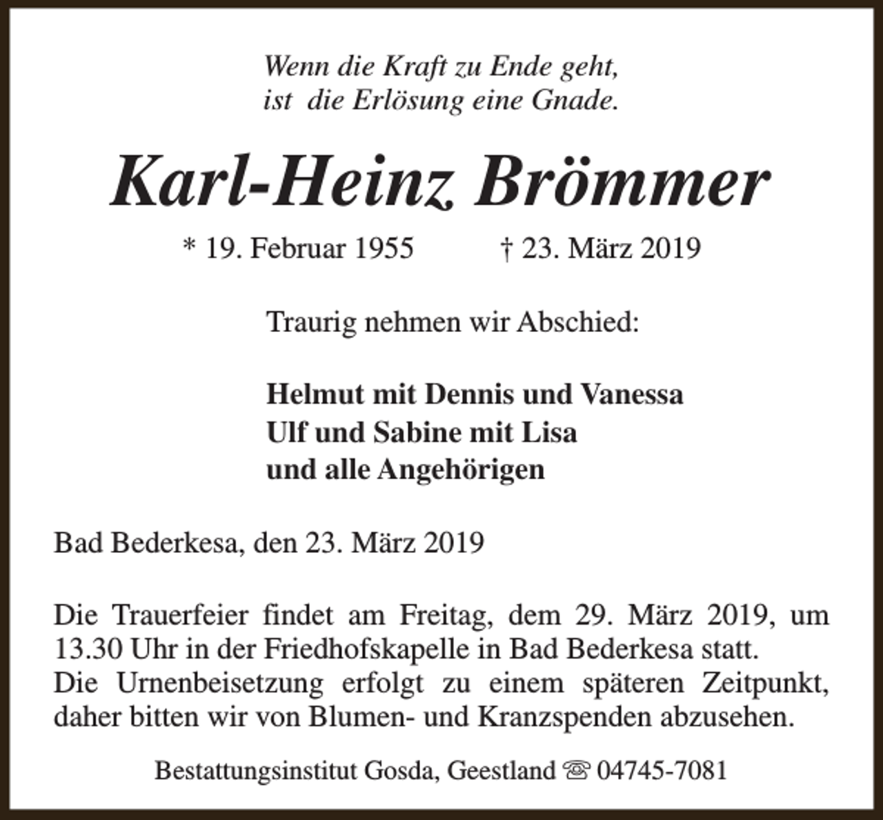 <p>Wenn die Kraft zu Ende geht,<br />ist die Erlösung eine Gnade.</p><p>Karl-Heinz Brömmer<br />* 19. Februar 1955</p><p>† 23. März 2019</p><p>Traurig nehmen wir Abschied:<br />Helmut mit Dennis und Vanessa<br />Ulf und Sabine mit Lisa<br />und alle Angehörigen<br />Bad Bederkesa, den 23. März 2019<br />Die Trauerfeier findet am Freitag, dem 29. März 2019, um<br />13.30 Uhr in der Friedhofskapelle in Bad Bederkesa statt.<br />Die Urnenbeisetzung erfolgt zu einem späteren Zeitpunkt,<br />daher bitten wir von Blumen- und Kranzspenden abzusehen.<br />Bestattungsinstitut Gosda, Geestland s 04745-7081</p>