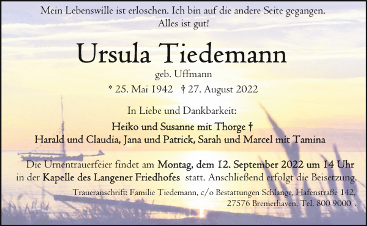 <p>Mein Lebenswille ist erloschen. Ich bin auf die andere Seite gegangen.<br />Alles ist gut!</p><p>geb. Uffmann<br />* 25. Mai 1942 † 27. August 2022<br />In Liebe und Dankbarkeit:</p><p>Die Urnentrauerfeier findet am<br />in der</p><p>statt. Anschließend erfolgt die Beisetzung.</p><p>Traueranschrift: Familie Tiedemann, c/o Bestattungen Schlange, Hafenstraße 142,<br />27576 Bremerhaven, Tel. 800 9000 .</p>