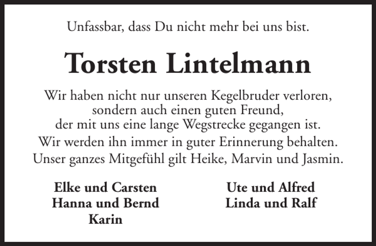 <p>Unfassbar, dass Du nicht mehr bei uns bist.</p>
<p>Torsten Lintelmann<br />Wir haben nicht nur unseren Kegelbruder verloren,<br />sondern auch einen guten Freund,<br />der mit uns eine lange Wegstrecke gegangen ist.<br />Wir werden ihn immer in guter Erinnerung behalten.<br />Unser ganzes Mitgefühl gilt Heike, Marvin und Jasmin.<br />Elke und Carsten<br />Hanna und Bernd<br />Karin</p>
<p>Ute und Alfred<br />Linda und Ralf</p>