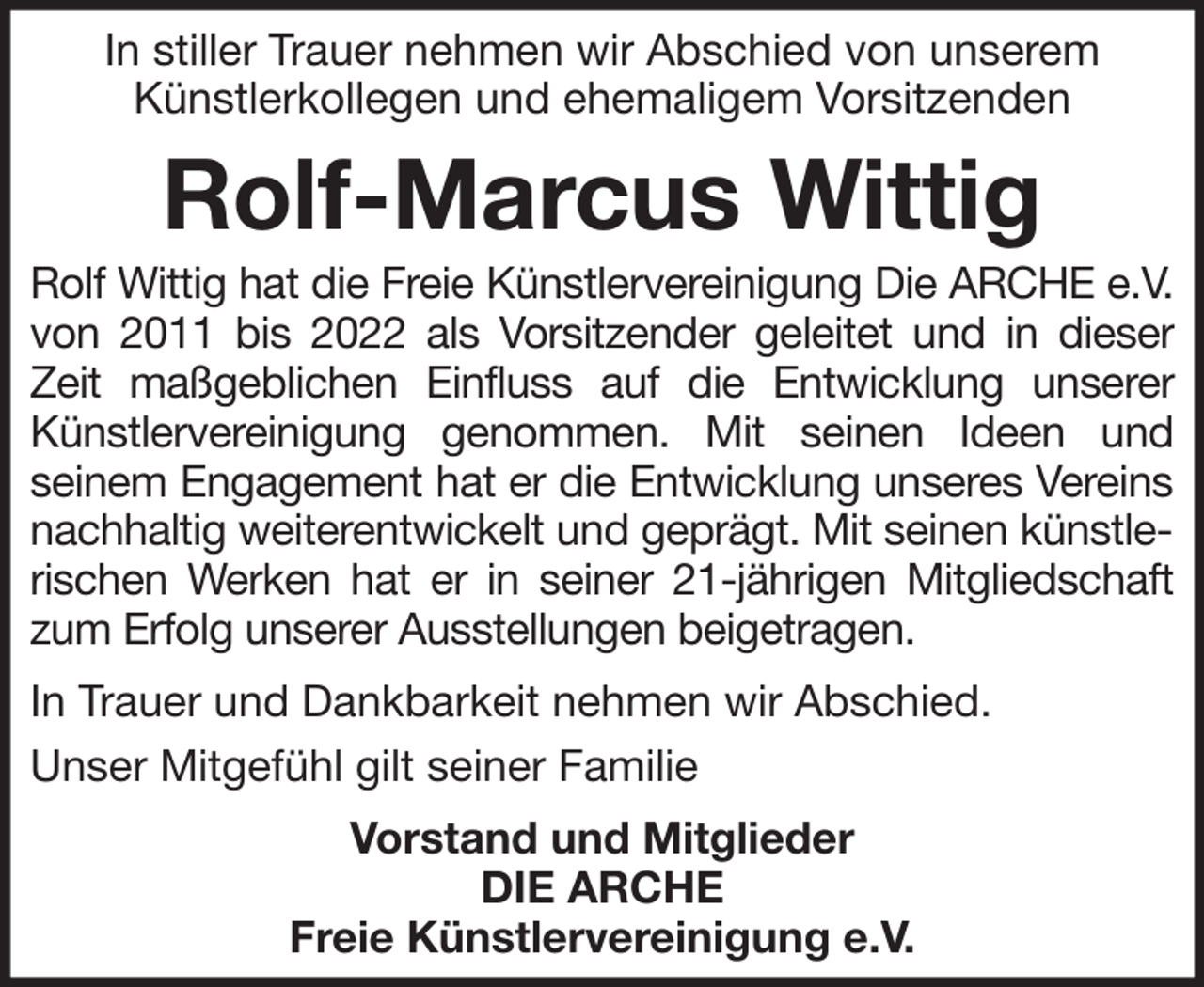 <p>In stiller Trauer nehmen wir Abschied von unserem<br />Künstlerkollegen und ehemaligem Vorsitzenden</p><p>Rolf-Marcus Wittig<br />Rolf Wittig hat die Freie Künstlervereinigung Die ARCHE e.V.<br />von 2011 bis 2022 als Vorsitzender geleitet und in dieser<br />Zeit maßgeblichen Einfluss auf die Entwicklung unserer<br />Künstlervereinigung genommen. Mit seinen Ideen und<br />seinem Engagement hat er die Entwicklung unseres Vereins<br />nachhaltig weiterentwickelt und geprägt. Mit seinen künstlerischen Werken hat er in seiner 21-jährigen Mitgliedschaft<br />zum Erfolg unserer Ausstellungen beigetragen.<br />In Trauer und Dankbarkeit nehmen wir Abschied.<br />Unser Mitgefühl gilt seiner Familie<br />Vorstand und Mitglieder<br />DIE ARCHE<br />Freie Künstlervereinigung e.V.</p>