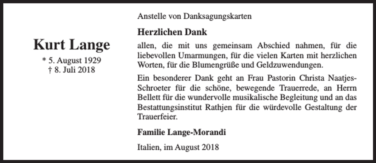 <p>Anstelle von Danksagungskarten</p><p>Kurt Lange<br />* 5. August 1929<br />† 8. Juli 2018</p><p>Herzlichen Dank<br />allen, die mit uns gemeinsam Abschied nahmen, für die<br />liebevollen Umarmungen, für die vielen Karten mit herzlichen<br />Worten, für die Blumengrüße und Geldzuwendungen.<br />Ein besonderer Dank geht an Frau Pastorin Christa NaatjesSchroeter für die schöne, bewegende Trauerrede, an Herrn<br />Bellett für die wundervolle musikalische Begleitung und an das<br />Bestattungsinstitut Rathjen für die würdevolle Gestaltung der<br />Trauerfeier.<br />Familie Lange-Morandi<br />Italien, im August 2018</p>