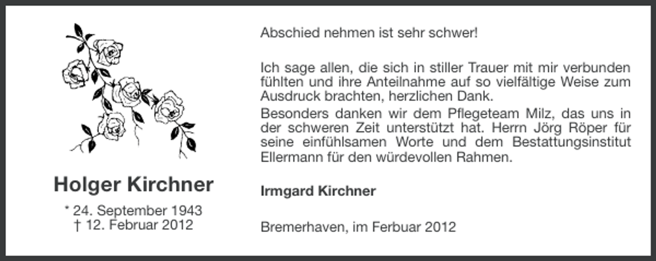 <p>Abschied nehmen ist sehr schwer!<br />Ich sage allen, die sich in stiller Trauer mit mir verbunden<br />fühlten und ihre Anteilnahme auf so vielfältige Weise zum<br />Ausdruck brachten, herzlichen Dank.<br />Besonders danken wir dem Pflegeteam Milz, das uns in<br />der schweren Zeit unterstützt hat. Herrn Jörg Röper für<br />seine einfühlsamen Worte und dem Bestattungsinstitut<br />Ellermann für den würdevollen Rahmen.</p><p>Holger Kirchner<br />* 24. September 1943<br />† 12. Februar 2012</p><p>Irmgard Kirchner<br />Bremerhaven, im Ferbuar 2012</p>