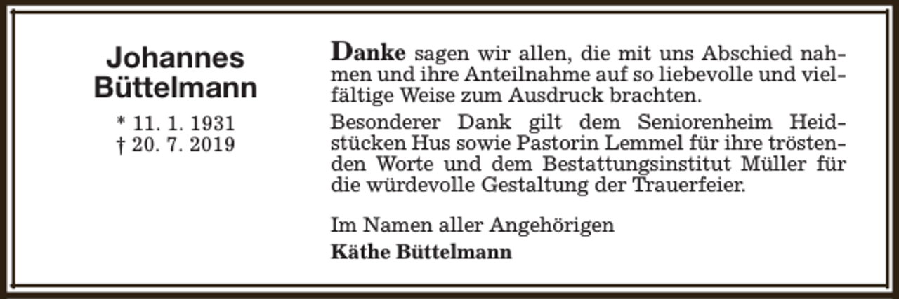 <p>Johannes<br />Büttelmann<br />* 11. 1. 1931<br />† 20. 7. 2019</p><p>Danke</p><p>sagen wir allen, die mit uns Abschied nahmen und ihre Anteilnahme auf so liebevolle und vielfältige Weise zum Ausdruck brachten.<br />Besonderer Dank gilt dem Seniorenheim Heidstücken Hus sowie Pastorin Lemmel für ihre tröstenden Worte und dem Bestattungsinstitut Müller für<br />die würdevolle Gestaltung der Trauerfeier.<br />Im Namen aller Angehörigen<br />Käthe Büttelmann</p>