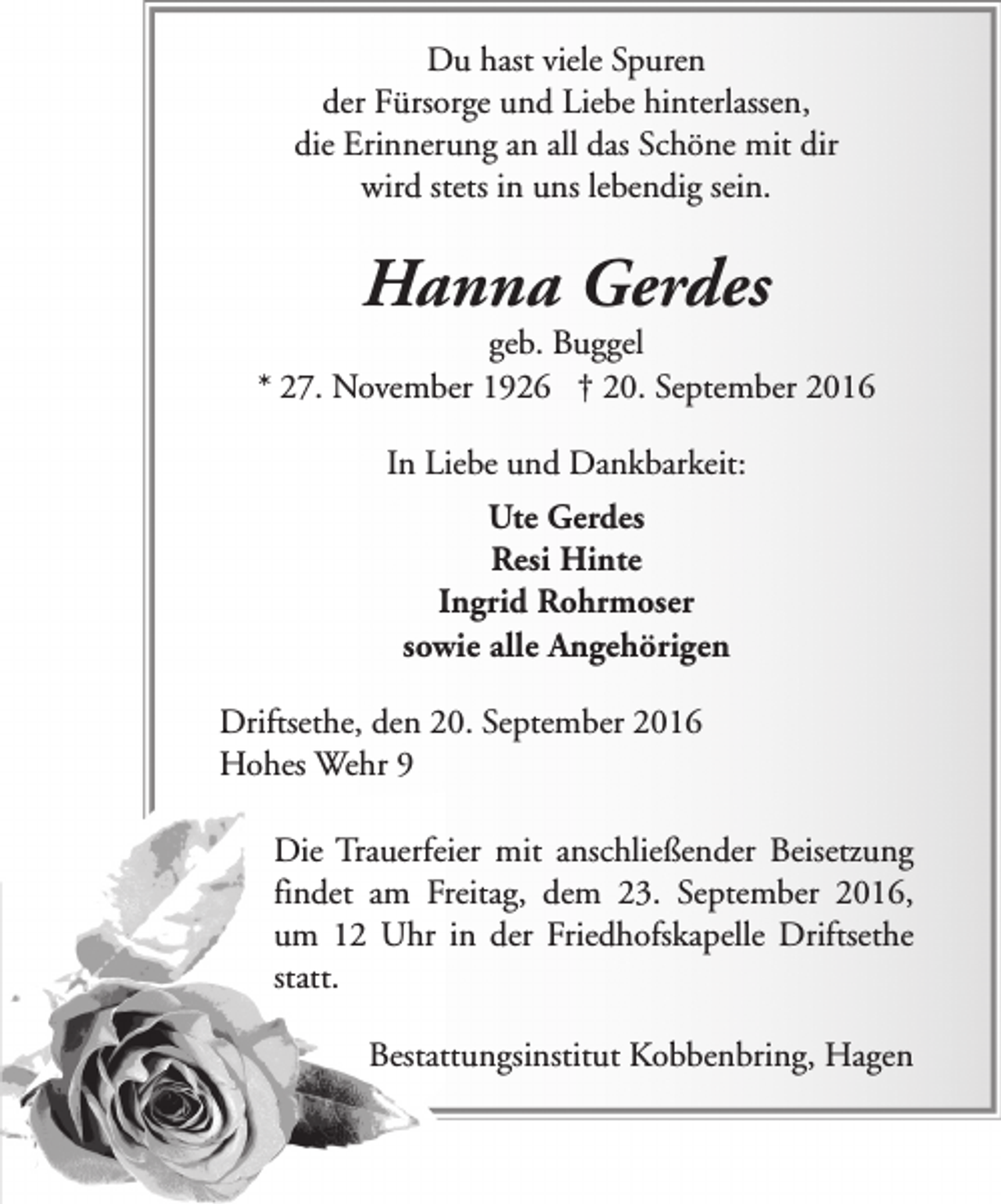 <p>Du hast viele Spuren<br />der Fürsorge und Liebe hinterlassen,<br />die Erinnerung an all das Schöne mit dir<br />wird stets in uns lebendig sein.</p><p>Hanna Gerdes</p><p>geb. Buggel<br />* 27. November 1926 † 20. September 2016<br />In Liebe und Dankbarkeit:<br />Ute Gerdes<br />Resi Hinte<br />Ingrid Rohrmoser<br />sowie alle Angehörigen<br />Driftsethe, den 20. September 2016<br />Hohes Wehr 9<br />Die Trauerfeier mit anschließender Beisetzung<br />findet am Freitag, dem 23. September 2016,<br />um 12 Uhr in der Friedhofskapelle Driftsethe<br />statt.<br />Bestattungsinstitut Kobbenbring, Hagen</p>