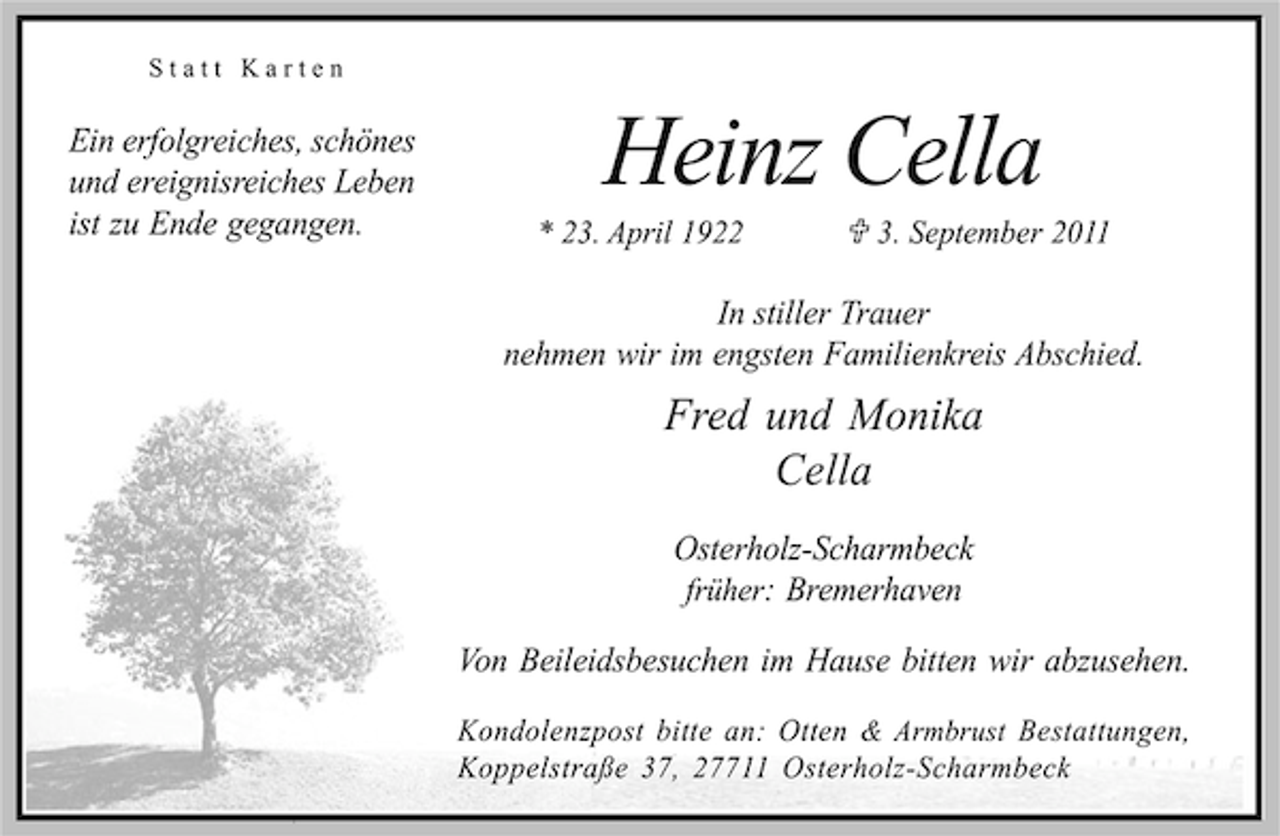 <p>Statt Karten</p><p>Ein erfolgreiches, schönes<br />und ereignisreiches Leben<br />ist zu Ende gegangen.</p><p>Heinz Cella</p><p>* 23. April 1922; 3. September 2011</p><p>In stiller Trauer<br />nehmen wir im engsten Familienkreis Abschied.</p><p>Fred und Monika<br />Cella<br />Osterholz-Scharmbeck<br />früher: Bremerhaven<br />Von Beileidsbesuchen im Hause bitten wir abzusehen.<br />Kondolenzpost bitte an: Otten &amp; Armbrust Bestattungen,<br />Koppelstraße 37, 27711 Osterholz-Scharmbeck</p>