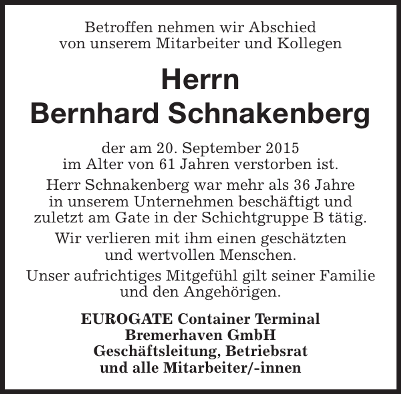 <p>Betroffen nehmen wir Abschied<br />von unserem Mitarbeiter und Kollegen</p><p>Herrn<br />Bernhard Schnakenberg<br />der am 20. September 2015<br />im Alter von 61 Jahren verstorben ist.<br />Herr Schnakenberg war mehr als 36 Jahre<br />in unserem Unternehmen beschäftigt und<br />zuletzt am Gate in der Schichtgruppe B tätig.<br />Wir verlieren mit ihm einen geschätzten<br />und wertvollen Menschen.<br />Unser aufrichtiges Mitgefühl gilt seiner Familie<br />und den Angehörigen.<br />EUROGATE Container Terminal<br />Bremerhaven GmbH<br />Geschäftsleitung, Betriebsrat<br />und alle Mitarbeiter/-innen</p>