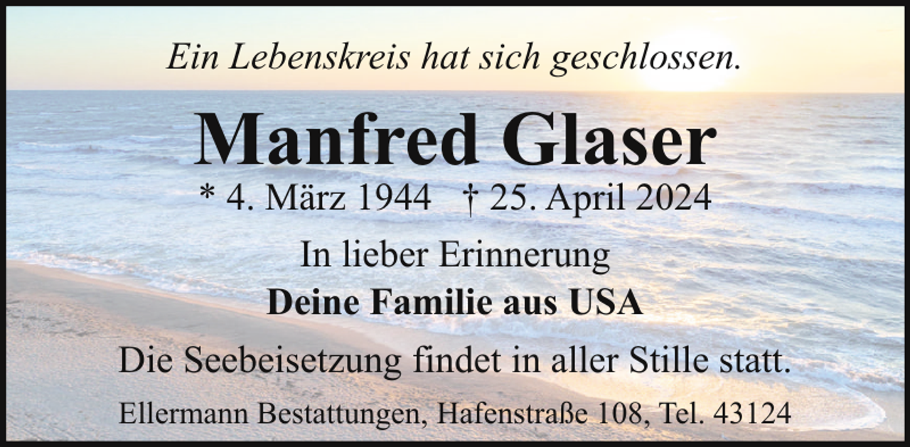 <p>Ein Lebenskreis hat sich geschlossen.</p><p>Manfred Glaser<br />* 4. März 1944 † 25. April 2024<br />In lieber Erinnerung<br />Deine Familie aus USA</p><p>Die Seebeisetzung findet in aller Stille statt.<br />Ellermann Bestattungen, Hafenstraße 108, Tel. 43124</p>