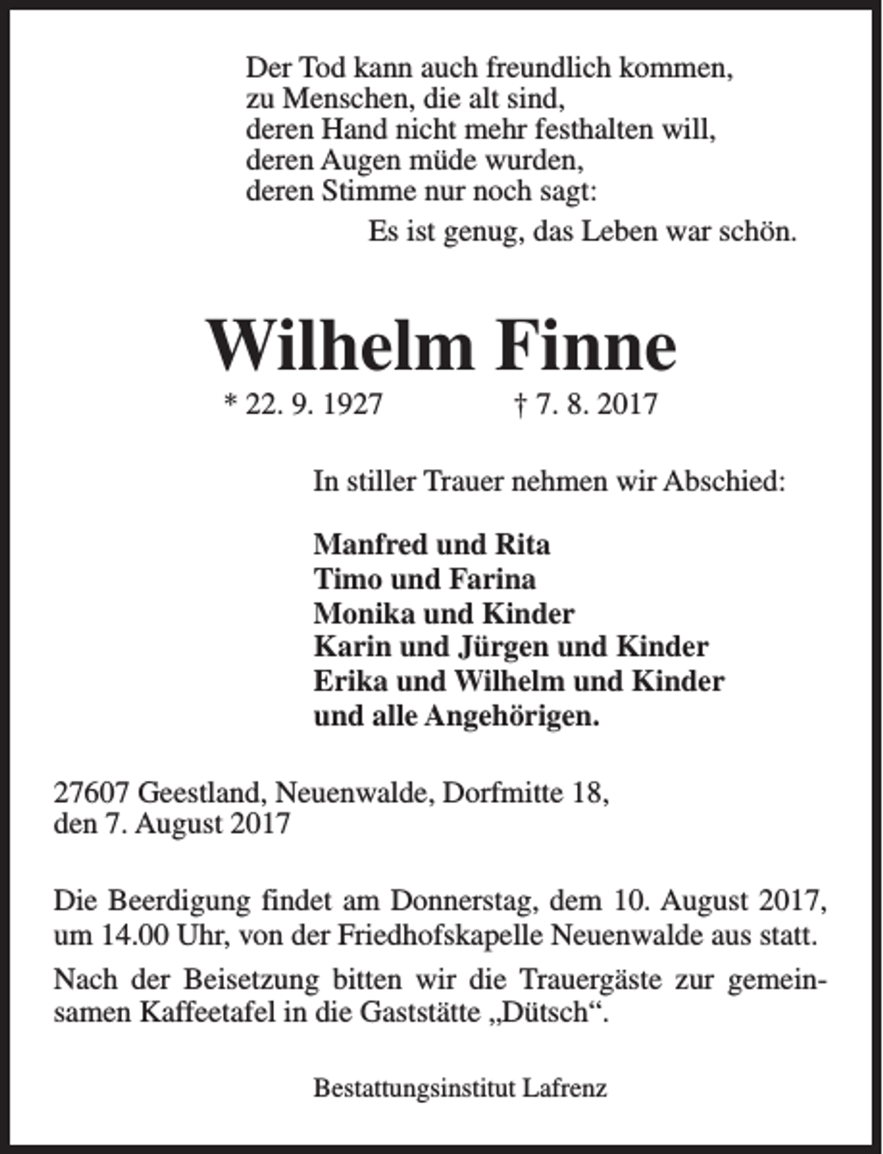 <p>Der Tod kann auch freundlich kommen,<br />zu Menschen, die alt sind,<br />deren Hand nicht mehr festhalten will,<br />deren Augen müde wurden,<br />deren Stimme nur noch sagt:<br />Es ist genug, das Leben war schön.</p><p>Wilhelm Finne<br />* 22. 9. 1927</p><p>† 7. 8. 2017</p><p>In stiller Trauer nehmen wir Abschied:<br />Manfred und Rita<br />Timo und Farina<br />Monika und Kinder<br />Karin und Jürgen und Kinder<br />Erika und Wilhelm und Kinder<br />und alle Angehörigen.<br />27607 Geestland, Neuenwalde, Dorfmitte 18,<br />den 7. August 2017<br />Die Beerdigung findet am Donnerstag, dem 10. August 2017,<br />um 14.00 Uhr, von der Friedhofskapelle Neuenwalde aus statt.<br />Nach der Beisetzung bitten wir die Trauergäste zur gemeinsamen Kaffeetafel in die Gaststätte „Dütsch“.<br />Bestattungsinstitut Lafrenz</p>