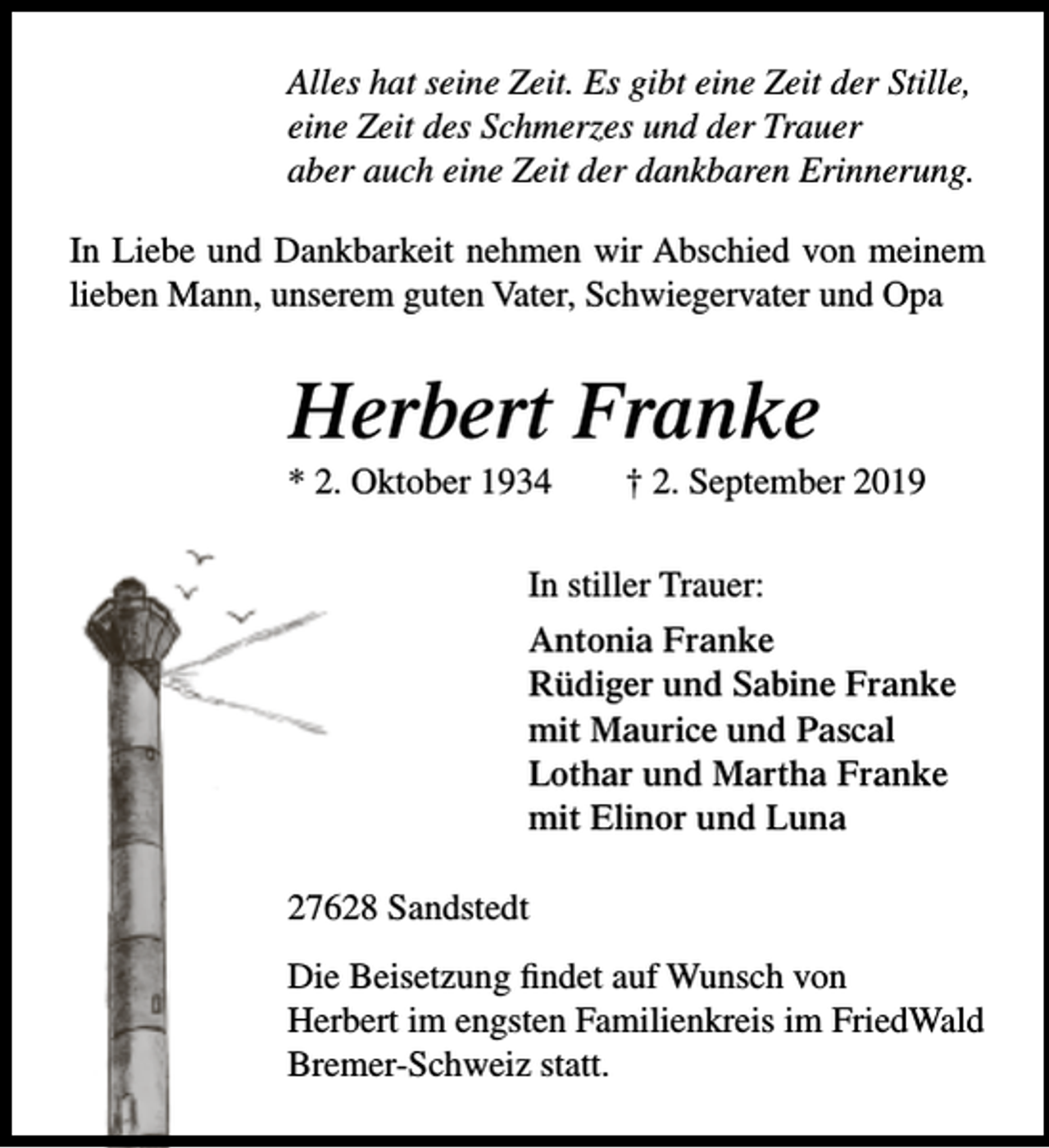<p>Alles hat seine Zeit. Es gibt eine Zeit der Stille,<br />eine Zeit des Schmerzes und der Trauer<br />aber auch eine Zeit der dankbaren Erinnerung.<br />In Liebe und Dankbarkeit nehmen wir Abschied von meinem<br />lieben Mann, unserem guten Vater, Schwiegervater und Opa</p><p>Herbert Franke<br />* 2. Oktober 1934</p><p>† 2. September 2019</p><p>In stiller Trauer:<br />Antonia Franke<br />Rüdiger und Sabine Franke<br />mit Maurice und Pascal<br />Lothar und Martha Franke<br />mit Elinor und Luna<br />27628 Sandstedt<br />Die Beisetzung findet auf Wunsch von<br />Herbert im engsten Familienkreis im FriedWald<br />Bremer-Schweiz statt.</p>