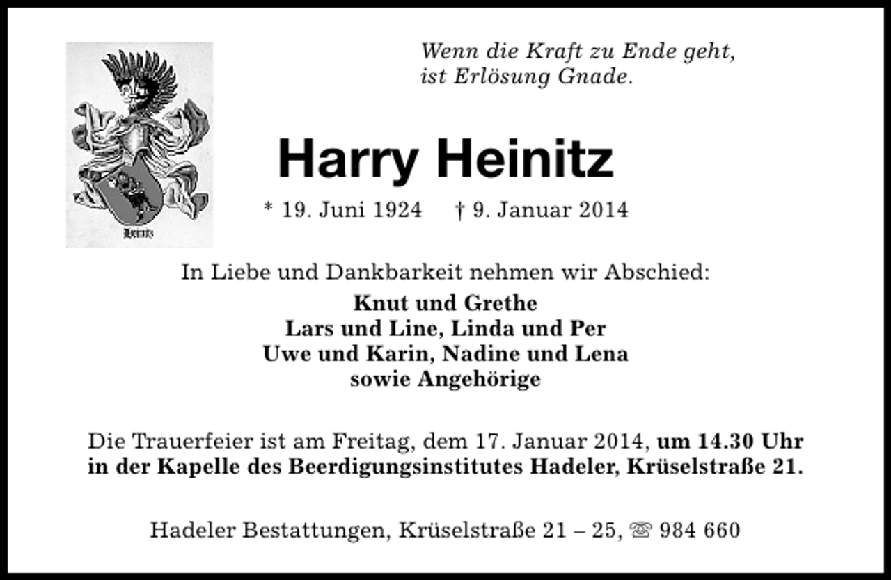 <p>Wenn die Kraft zu Ende geht,<br />ist Erlösung Gnade.</p><p>Harry Heinitz</p><p>* 19. Juni 1924</p><p>† 9. Januar 2014</p><p>In Liebe und Dankbarkeit nehmen wir Abschied:<br />Knut und Grethe<br />Lars und Line, Linda und Per<br />Uwe und Karin, Nadine und Lena<br />sowie Angehörige<br />Die Trauerfeier ist am Freitag, dem 17. Januar 2014, um 14.30 Uhr<br />in der Kapelle des Beerdigungsinstitutes Hadeler, Krüselstraße 21.<br />Hadeler Bestattungen, Krüselstraße 21 – 25, s 984 660</p>
