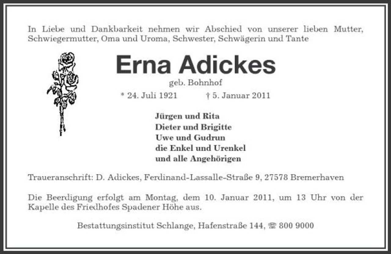 <p>In Liebe und Dankbarkeit nehmen wir Abschied von unserer lieben Mutter, Schwiegermutter, Oma und Uroma, Schwester, Schwägerin und Tante</p><p>Erna Adickes<br />geb. Bohnhof * 24. Juli 1921 † 5. Januar 2011 Jürgen und Rita Dieter und Brigitte Uwe und Gudrun die Enkel und Urenkel und alle Angehörigen Traueranschrift: D. Adickes, Ferdinand-Lassalle-Straße 9, 27578 Bremerhaven Die Beerdigung erfolgt am Montag, dem 10. Januar 2011, um 13 Uhr von der Kapelle des Friedhofes Spadener Höhe aus. Bestattungsinstitut Schlange, Hafenstraße 144, 800 9000</p>