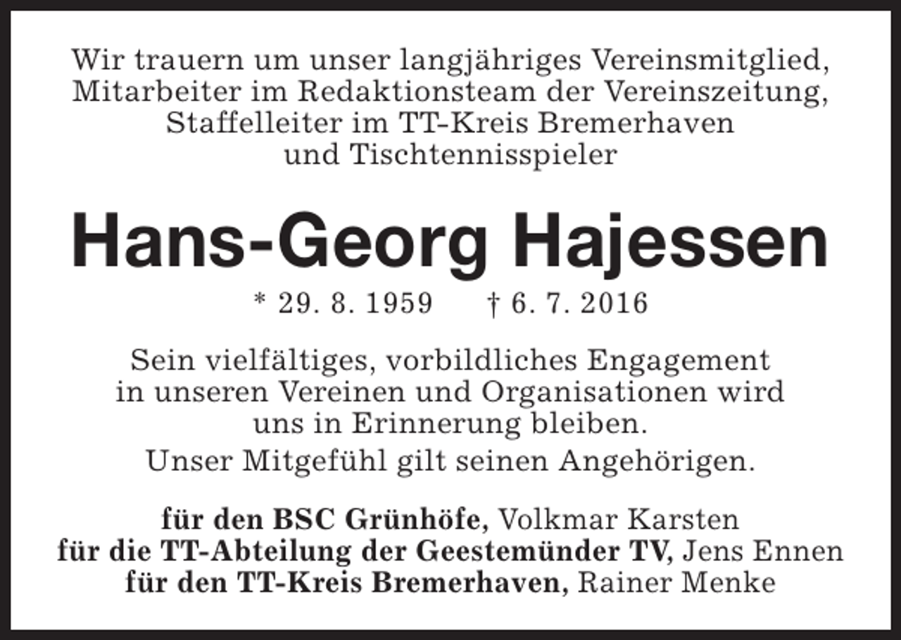 <p>Wir trauern um unser langjähriges Vereinsmitglied,<br />Mitarbeiter im Redaktionsteam der Vereinszeitung,<br />Staffelleiter im TT-Kreis Bremerhaven<br />und Tischtennisspieler</p><p>Hans-Georg Hajessen<br />* 29. 8. 1959</p><p>† 6. 7. 2016</p><p>Sein vielfältiges, vorbildliches Engagement<br />in unseren Vereinen und Organisationen wird<br />uns in Erinnerung bleiben.<br />Unser Mitgefühl gilt seinen Angehörigen.<br />für den BSC Grünhöfe, Volkmar Karsten<br />für die TT-Abteilung der Geestemünder TV, Jens Ennen<br />für den TT-Kreis Bremerhaven, Rainer Menke</p>