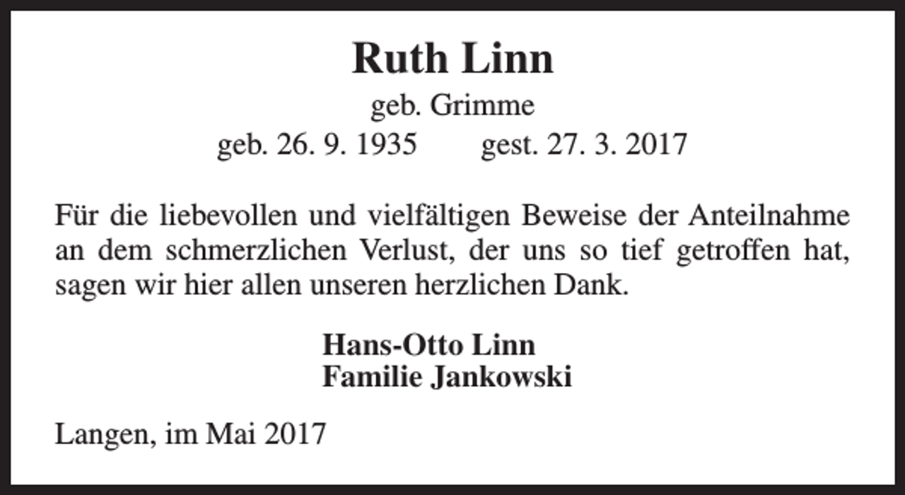 <p>Ruth Linn</p><p>geb. Grimme<br />geb. 26. 9. 1935<br />gest. 27. 3. 2017<br />Für die liebevollen und vielfältigen Beweise der Anteilnahme<br />an dem schmerzlichen Verlust, der uns so tief getroffen hat,<br />sagen wir hier allen unseren herzlichen Dank.<br />Hans-Otto Linn<br />Familie Jankowski<br />Langen, im Mai 2017</p>
