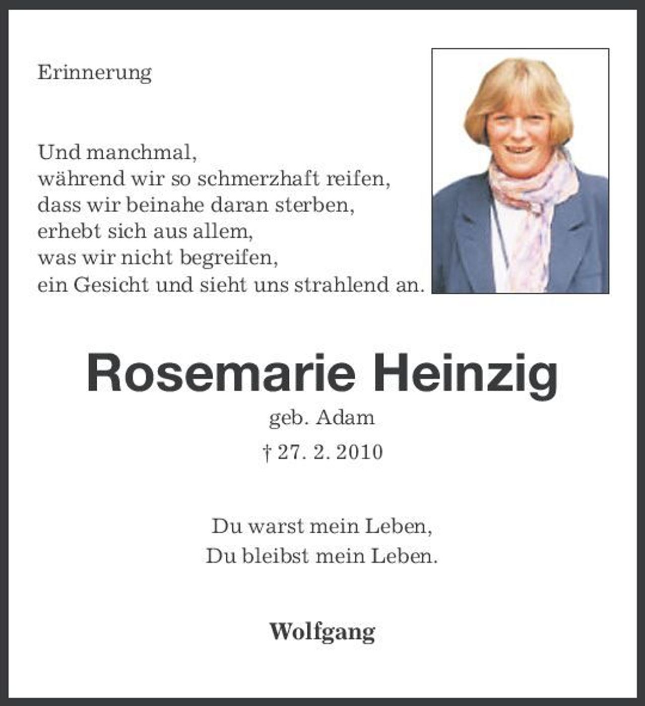 <p>Erinnerung</p><p>Und manchmal, während wir so schmerzhaft reifen, dass wir beinahe daran sterben, erhebt sich aus allem, was wir nicht begreifen, ein Gesicht und sieht uns strahlend an.</p><p>Rosemarie Heinzig<br />geb. Adam † 27. 2. 2010 Du warst mein Leben, Du bleibst mein Leben.</p><p>Wolfgang</p>