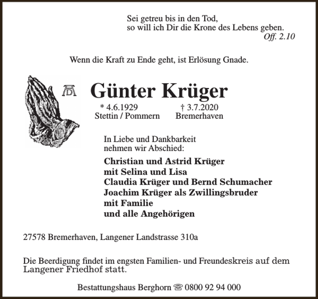 <p>Sei getreu bis in den Tod,<br />so will ich Dir die Krone des Lebens geben.<br />Off. 2.10<br />Wenn die Kraft zu Ende geht, ist Erlösung Gnade.</p><p>Günter Krüger<br />* 4.6.1929<br />Stettin / Pommern</p><p>† 3.7.2020<br />Bremerhaven</p><p>In Liebe und Dankbarkeit<br />nehmen wir Abschied:<br />Christian und Astrid Krüger<br />mit Selina und Lisa<br />Claudia Krüger und Bernd Schumacher<br />Joachim Krüger als Zwillingsbruder<br />mit Familie<br />und alle Angehörigen<br />27578 Bremerhaven, Langener Landstrasse 310a<br />Die Beerdigung findet im engsten Familien- und Freundeskreis auf dem<br />Langener Friedhof statt.<br />Bestattungshaus Berghorn s 0800 92 94 000</p>