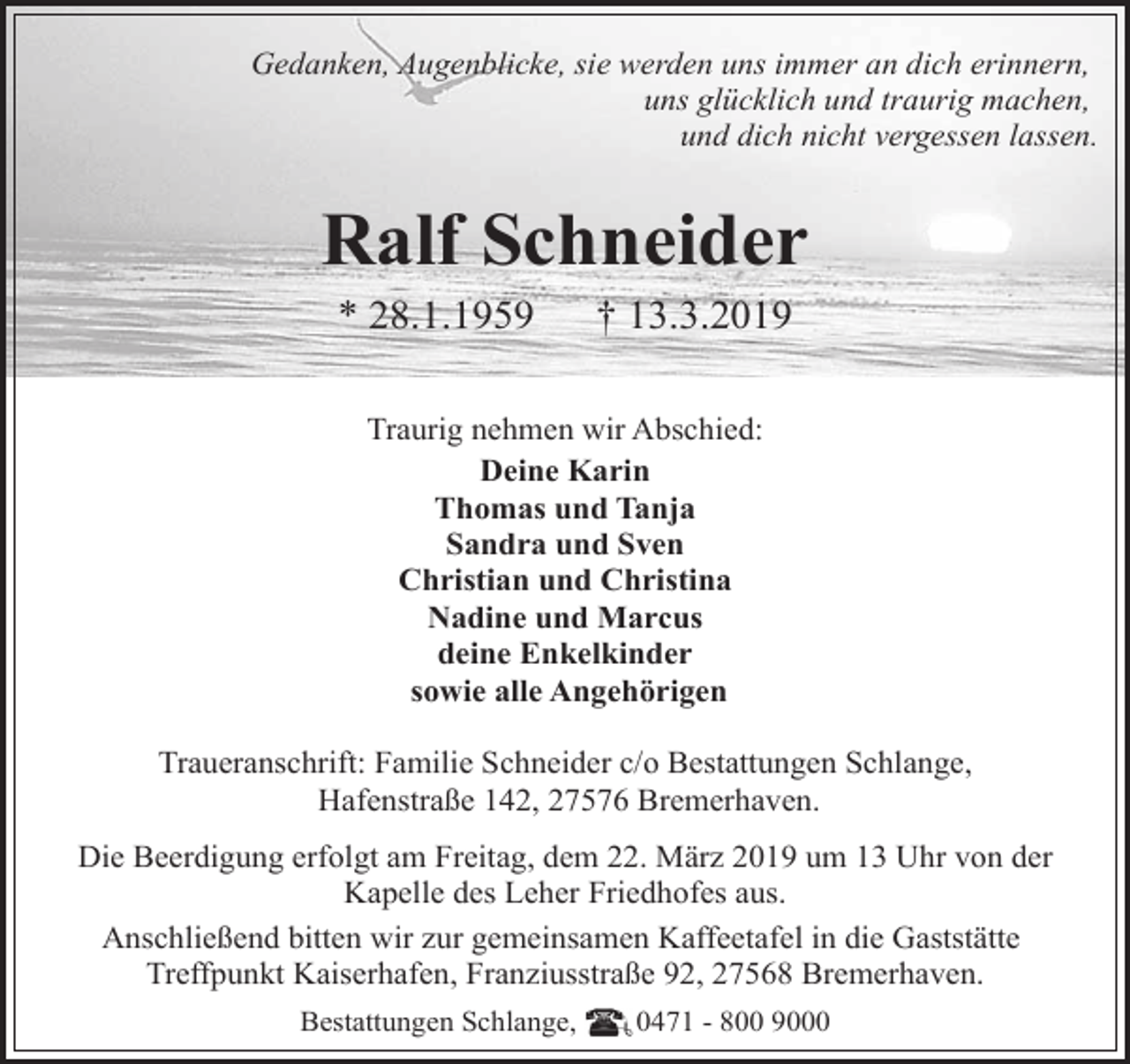 <p>Gedanken, Augenblicke, sie werden uns immer an dich erinnern,<br />uns glücklich und traurig machen,<br />und dich nicht vergessen lassen.</p>
<p>Ralf Schneider<br />* 28.1.1959</p>
<p>† 13.3.2019</p>
<p>Traurig nehmen wir Abschied:<br />Deine Karin<br />Thomas und Tanja<br />Sandra und Sven<br />Christian und Christina<br />Nadine und Marcus<br />deine Enkelkinder<br />sowie alle Angehörigen<br />Traueranschrift: Familie Schneider c/o Bestattungen Schlange,<br />Hafenstraße 142, 27576 Bremerhaven.<br />Die Beerdigung erfolgt am Freitag, dem 22. März 2019 um 13 Uhr von der<br />Kapelle des Leher Friedhofes aus.<br />Anschließend bitten wir zur gemeinsamen Kaffeetafel in die Gaststätte<br />Treffpunkt Kaiserhafen, Franziusstraße 92, 27568 Bremerhaven.<br />Bestattungen Schlange,</p>
<p>0471 - 800 9000</p>