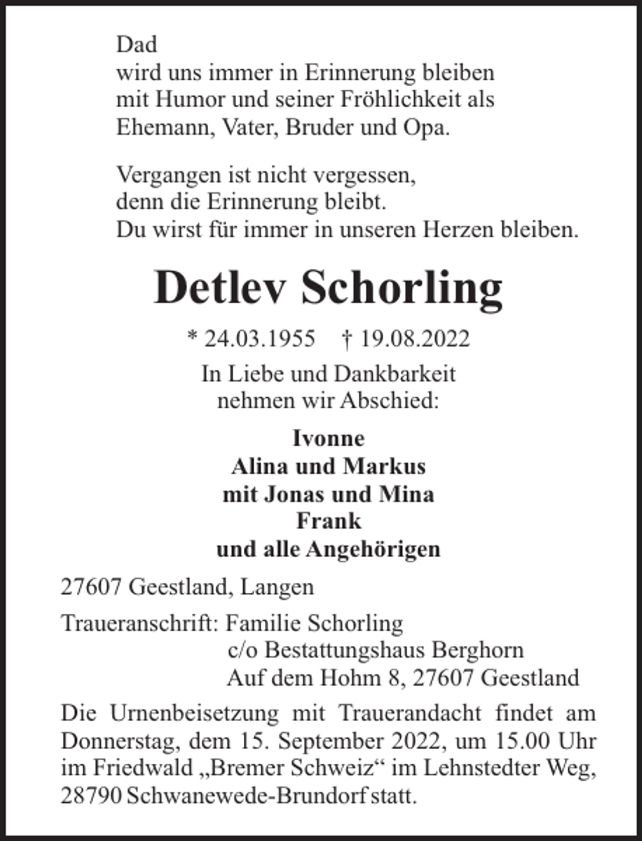 <p>Dad<br />wird uns immer in Erinnerung bleiben<br />mit Humor und seiner Fröhlichkeit als<br />Ehemann, Vater, Bruder und Opa.<br />Vergangen ist nicht vergessen,<br />denn die Erinnerung bleibt.<br />Du wirst für immer in unseren Herzen bleiben.</p><p>Detlev Schorling<br />* 24.03.1955 † 19.08.2022<br />In Liebe und Dankbarkeit<br />nehmen wir Abschied:<br />Ivonne<br />Alina und Markus<br />mit Jonas und Mina<br />Frank<br />und alle Angehörigen<br />27607 Geestland, Langen<br />Traueranschrift: Familie Schorling<br />c/o Bestattungshaus Berghorn<br />Auf dem Hohm 8, 27607 Geestland<br />Die Urnenbeisetzung mit Trauerandacht findet am<br />Donnerstag, dem 15. September 2022, um 15.00 Uhr<br />im Friedwald „Bremer Schweiz“ im Lehnstedter Weg,<br />28790 Schwanewede-Brundorf statt.</p>