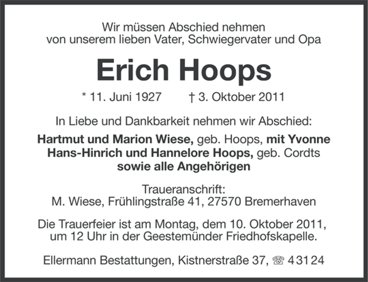 <p>Wir müssen Abschied nehmen<br />von unserem lieben Vater, Schwiegervater und Opa</p><p>Erich Hoops<br />* 11. Juni 1927</p><p>† 3. Oktober 2011</p><p>In Liebe und Dankbarkeit nehmen wir Abschied:<br />Hartmut und Marion Wiese, geb. Hoops, mit Yvonne<br />Hans-Hinrich und Hannelore Hoops, geb. Cordts<br />sowie alle Angehörigen<br />Traueranschrift:<br />M. Wiese, Frühlingstraße 41, 27570 Bremerhaven<br />Die Trauerfeier ist am Montag, dem 10. Oktober 2011,<br />um 12 Uhr in der Geestemünder Friedhofskapelle.<br />Ellermann Bestattungen, Kistnerstraße 37, 4 31 24</p>