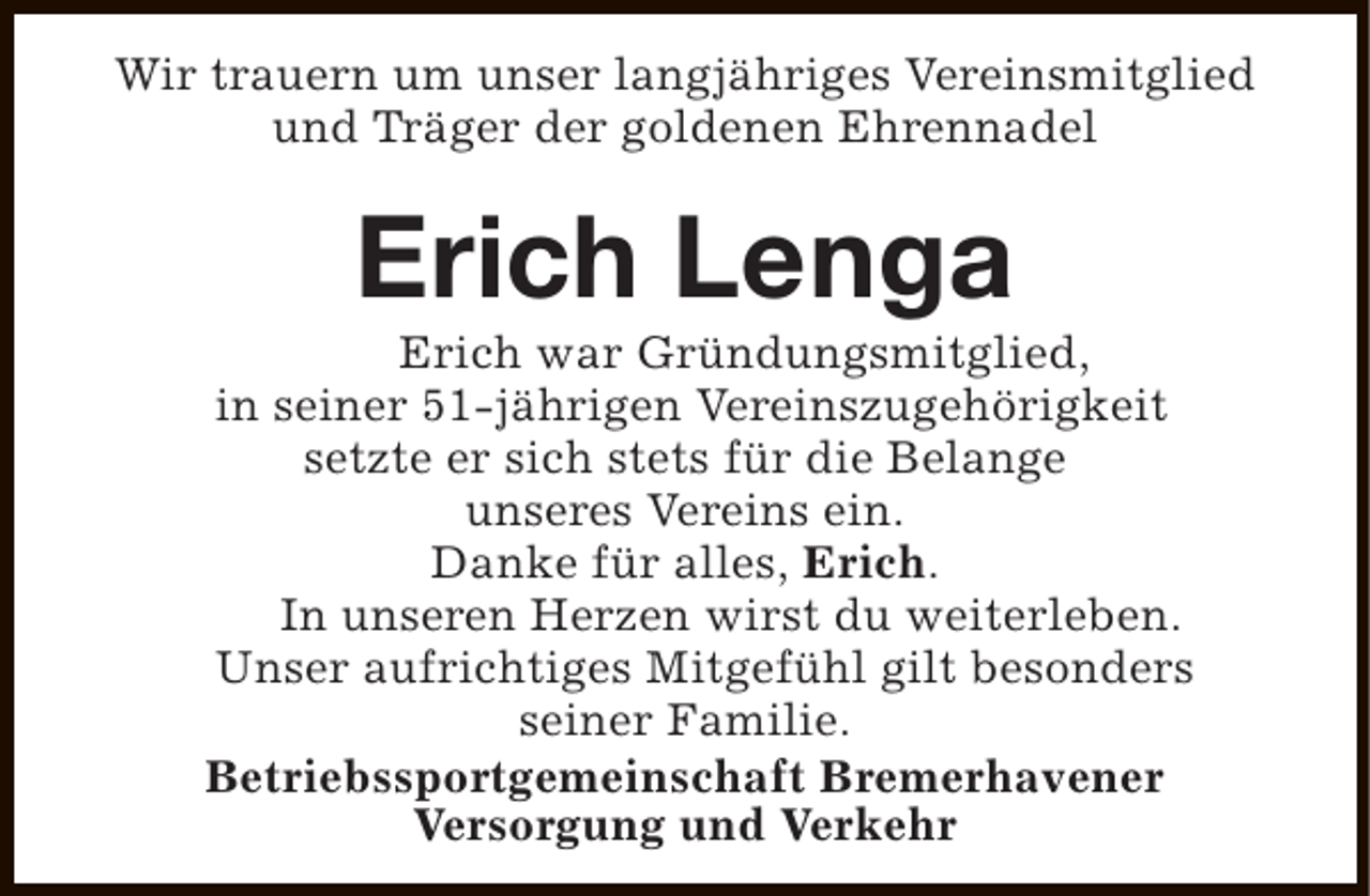 <p>Wir trauern um unser langjähriges Vereinsmitglied<br />und Träger der goldenen Ehrennadel</p><p>Erich Lenga</p><p>Erich war Gründungsmitglied,<br />in seiner 51-jährigen Vereinszugehörigkeit<br />setzte er sich stets für die Belange<br />unseres Vereins ein.<br />Danke für alles, Erich.<br />In unseren Herzen wirst du weiterleben.<br />Unser aufrichtiges Mitgefühl gilt besonders<br />seiner Familie.<br />Betriebssportgemeinschaft Bremerhavener<br />Versorgung und Verkehr</p>