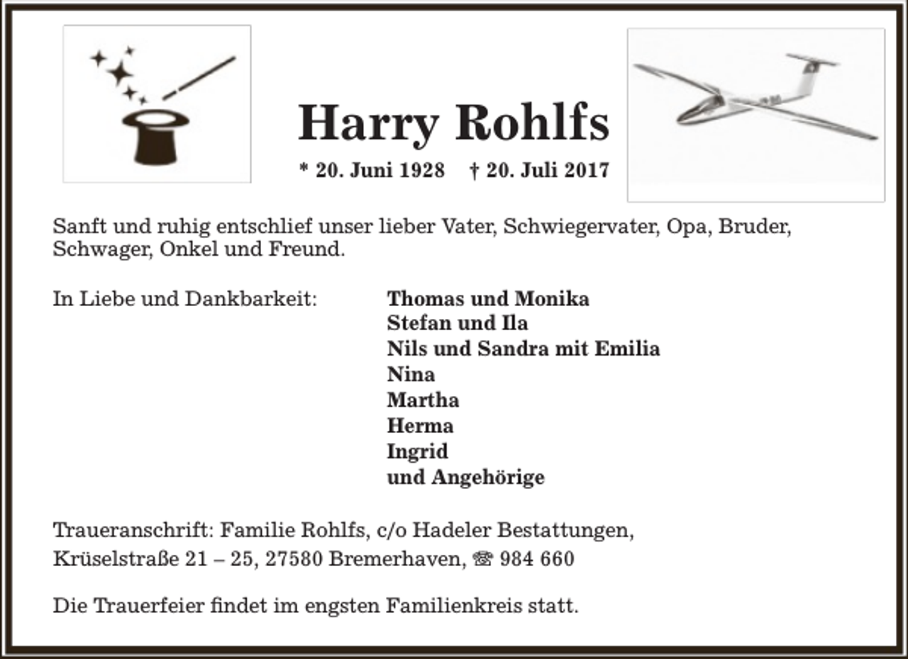 <p>Harry Rohlfs<br />* 20. Juni 1928</p><p>† 20. Juli 2017</p><p>Sanft und ruhig entschlief unser lieber Vater, Schwiegervater, Opa, Bruder,<br />Schwager, Onkel und Freund.<br />In Liebe und Dankbarkeit:</p><p>Thomas und Monika<br />Stefan und Ila<br />Nils und Sandra mit Emilia<br />Nina<br />Martha<br />Herma<br />Ingrid<br />und Angehörige</p><p>Traueranschrift: Familie Rohlfs, c/o Hadeler Bestattungen,<br />Krüselstraße 21 – 25, 27580 Bremerhaven,  984 660<br />Die Trauerfeier findet im engsten Familienkreis statt.</p>