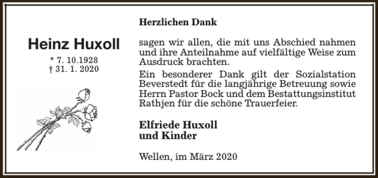 <p>Herzlichen Dank</p><p>Heinz Huxoll<br />* 7. 10.1928<br />† 31. 1. 2020</p><p>sagen wir allen, die mit uns Abschied nahmen<br />und ihre Anteilnahme auf vielfältige Weise zum<br />Ausdruck brachten.<br />Ein besonderer Dank gilt der Sozialstation<br />Beverstedt für die langjährige Betreuung sowie<br />Herrn Pastor Bock und dem Bestattungsinstitut<br />Rathjen für die schöne Trauerfeier.</p><p>Elfriede Huxoll<br />und Kinder<br />Wellen, im März 2020</p>