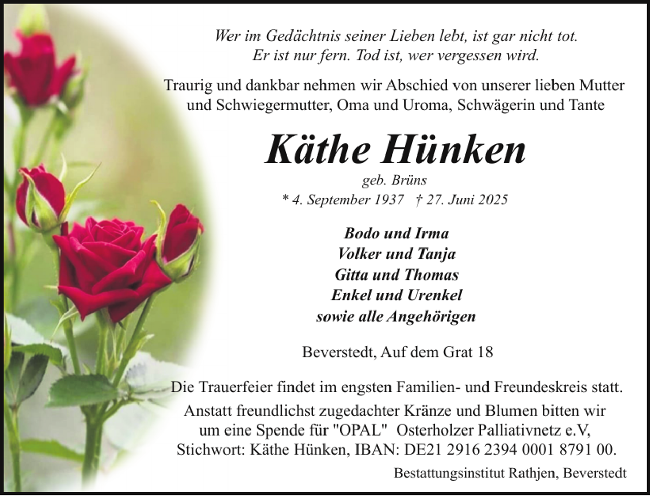 <p>Wer im Gedächtnis seiner Lieben lebt, ist gar nicht tot.<br />Er ist nur fern. Tod ist, wer vergessen wird.<br />Traurig und dankbar nehmen wir Abschied von unserer lieben Mutter<br />und Schwiegermutter, Oma und Uroma, Schwägerin und Tante</p><p>Käthe Hünken<br />geb. Brüns<br />* 4. September 1937 † 27. Juni 2025</p><p>Bodo und Irma<br />Volker und Tanja<br />Gitta und Thomas<br />Enkel und Urenkel<br />sowie alle Angehörigen<br />Beverstedt, Auf dem Grat 18<br />Die Trauerfeier findet im engsten Familien- und Freundeskreis statt.<br />Anstatt freundlichst zugedachter Kränze und Blumen bitten wir<br />um eine Spende für "OPAL" Osterholzer Palliativnetz e.V,<br />Stichwort: Käthe Hünken, IBAN: DE21 2916 2394 0001 8791 00.<br />Bestattungsinstitut Rathjen, Beverstedt</p>