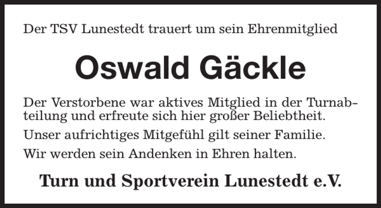 <p>Der TSV Lunestedt trauert um sein Ehrenmitglied</p><p>Oswald Gäckle<br />Der Verstorbene war aktives Mitglied in der Turnabteilung und erfreute sich hier großer Beliebtheit.<br />Unser aufrichtiges Mitgefühl gilt seiner Familie.<br />Wir werden sein Andenken in Ehren halten.</p><p>Turn und Sportverein Lunestedt e.V.</p>