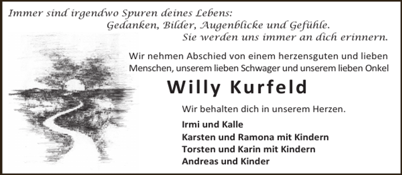<p>Immer sind irgendwo Spuren deines Lebens:<br />Gedanken, Bilder, Augenblicke und Gefühle.<br />Sie werden uns immer an dich erinnern.</p><p>Wir nehmen Abschied von einem herzensguten und lieben<br />Menschen, unserem lieben Schwager und unserem lieben Onkel</p><p>W i l l y Ku r f e l d</p><p>Wir behalten dich in unserem Herzen.<br />Irmi und Kalle<br />Karsten und Ramona mit Kindern<br />Torsten und Karin mit Kindern<br />Andreas und Kinder</p>