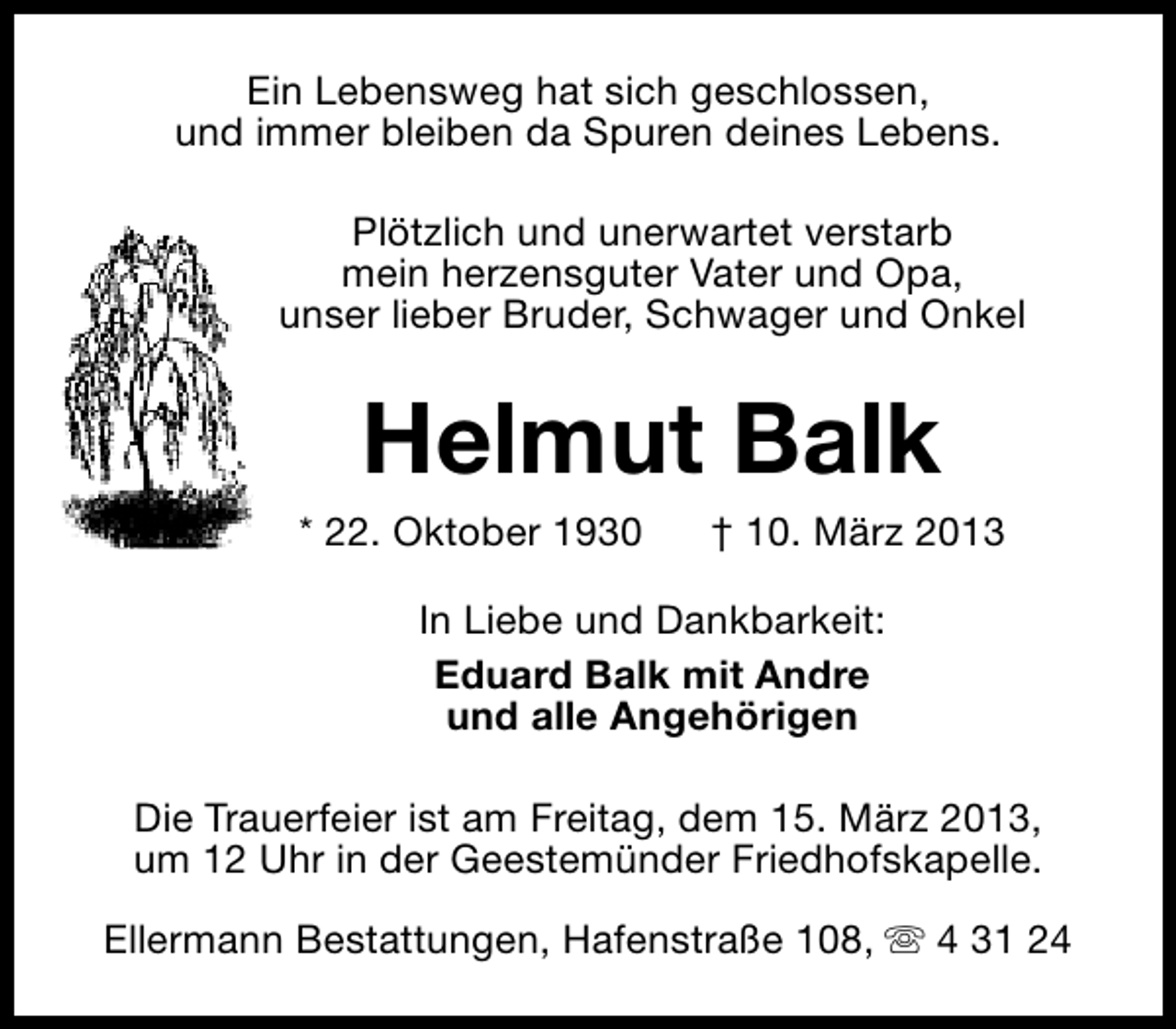 <p>Ein Lebensweg hat sich geschlossen,<br />und immer bleiben da Spuren deines Lebens.<br />Plötzlich und unerwartet verstarb<br />mein herzensguter Vater und Opa,<br />unser lieber Bruder, Schwager und Onkel</p>
<p>Helmut Balk</p>
<p>* 22. Oktober 1930</p>
<p>† 10. März 2013</p>
<p>In Liebe und Dankbarkeit:<br />Eduard Balk mit Andre<br />und alle Angehörigen<br />Die Trauerfeier ist am Freitag, dem 15. März 2013,<br />um 12 Uhr in der Geestemünder Friedhofskapelle.<br />Ellermann Bestattungen, Hafenstraße 108, s 4 31 24</p>