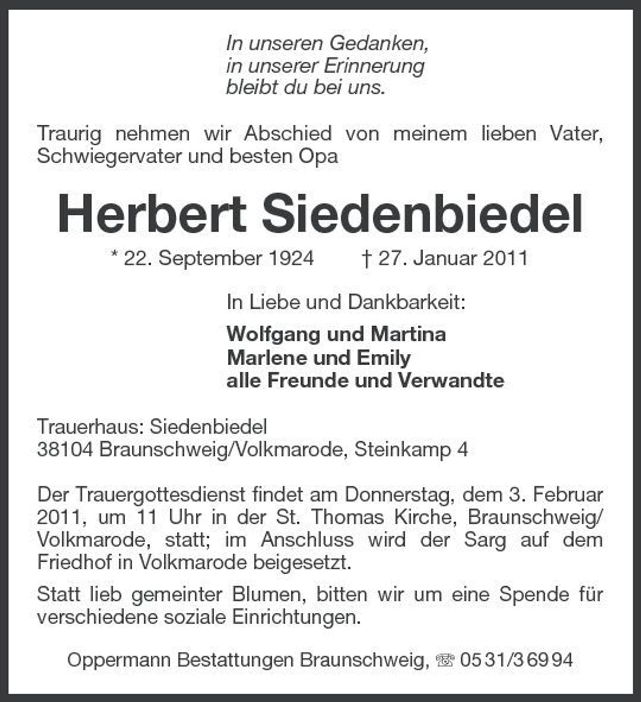<p>In unseren Gedanken, in unserer Erinnerung bleibt du bei uns. Traurig nehmen wir Abschied von meinem lieben Vater, Schwiegervater und besten Opa</p><p>Herbert Siedenbiedel<br />* 22. September 1924 † 27. Januar 2011 In Liebe und Dankbarkeit: Wolfgang und Martina Marlene und Emily alle Freunde und Verwandte Trauerhaus: Siedenbiedel 38104 Braunschweig/Volkmarode, Steinkamp 4 Der Trauergottesdienst findet am Donnerstag, dem 3. Februar 2011, um 11 Uhr in der St. Thomas Kirche, Braunschweig/ Volkmarode, statt; im Anschluss wird der Sarg auf dem Friedhof in Volkmarode beigesetzt. Statt lieb gemeinter Blumen, bitten wir um eine Spende für verschiedene soziale Einrichtungen.<br />Oppermann Bestattungen Braunschweig, 05 31/3 64</p>