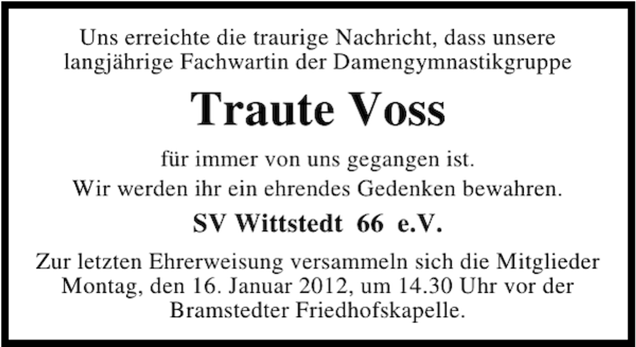 <p>Uns erreichte die traurige Nachricht, dass unsere<br />langjährige Fachwartin der Damengymnastikgruppe</p><p>Traute Voss<br />für immer von uns gegangen ist.<br />Wir werden ihr ein ehrendes Gedenken bewahren.</p><p>SV Wittstedt 66 e.V.<br />Zur letzten Ehrerweisung versammeln sich die Mitglieder<br />Montag, den 16. Januar 2012, um 14.30 Uhr vor der<br />Bramstedter Friedhofskapelle.</p>