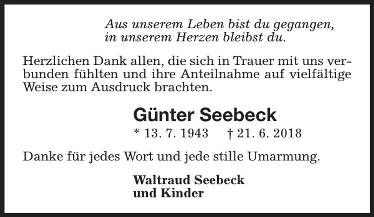 <p>Aus unserem Leben bist du gegangen,<br />in unserem Herzen bleibst du.<br />Herzlichen Dank allen, die sich in Trauer mit uns verbunden fühlten und ihre Anteilnahme auf vielfältige<br />Weise zum Ausdruck brachten.</p><p>Günter Seebeck</p><p>* 13. 7. 1943</p><p>† 21. 6. 2018</p><p>Danke für jedes Wort und jede stille Umarmung.<br />Waltraud Seebeck<br />und Kinder</p>