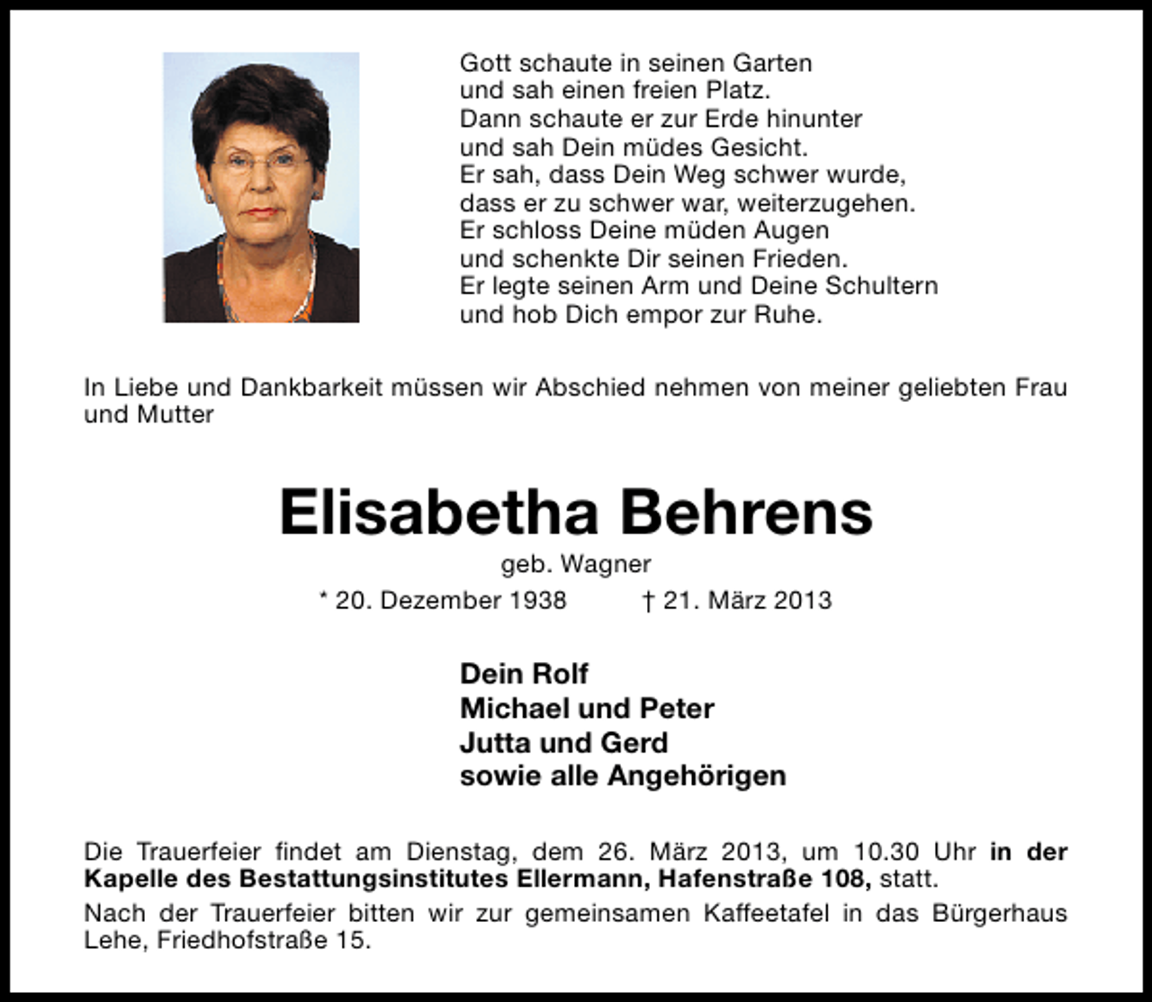 <p>Gott schaute in seinen Garten<br />und sah einen freien Platz.<br />Dann schaute er zur Erde hinunter<br />und sah Dein müdes Gesicht.<br />Er sah, dass Dein Weg schwer wurde,<br />dass er zu schwer war, weiterzugehen.<br />Er schloss Deine müden Augen<br />und schenkte Dir seinen Frieden.<br />Er legte seinen Arm und Deine Schultern<br />und hob Dich empor zur Ruhe.<br />In Liebe und Dankbarkeit müssen wir Abschied nehmen von meiner geliebten Frau<br />und Mutter</p><p>Elisabetha Behrens<br />geb. Wagner<br />* 20. Dezember 1938<br />† 21. März 2013</p><p>Dein Rolf<br />Michael und Peter<br />Jutta und Gerd<br />sowie alle Angehörigen<br />Die Trauerfeier findet am Dienstag, dem 26. März 2013, um 10.30 Uhr in der<br />Kapelle des Bestattungsinstitutes Ellermann, Hafenstraße 108, statt.<br />Nach der Trauerfeier bitten wir zur gemeinsamen Kaffeetafel in das Bürgerhaus<br />Lehe, Friedhofstraße 15.</p>