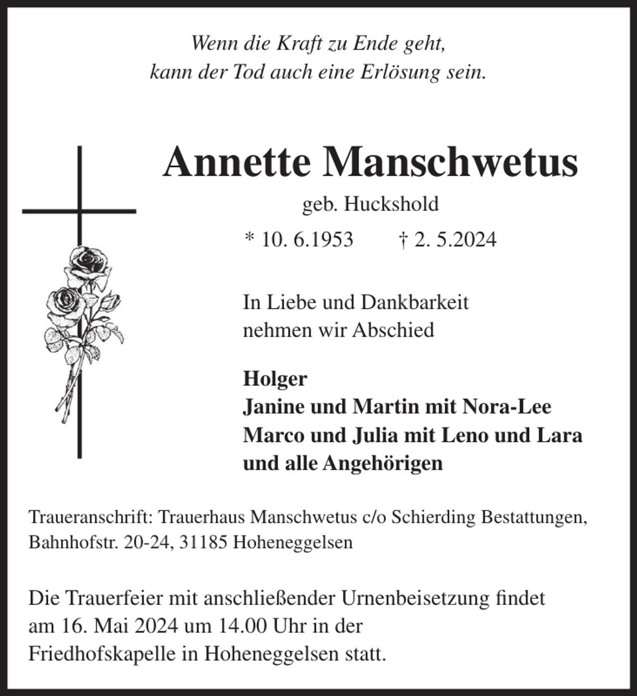 <p>Wenn die Kraft zu Ende geht,<br />kann der Tod auch eine Erlösung sein.</p><p>Annette Manschwetus<br />geb. Huckshold<br />* 10. 6.1953</p><p>† 2. 5.2024</p><p>In Liebe und Dankbarkeit<br />nehmen wir Abschied<br />Holger<br />Janine und Martin mit Nora-Lee<br />Marco und Julia mit Leno und Lara<br />und alle Angehörigen<br />Traueranschrift: Trauerhaus Manschwetus c/o Schierding Bestattungen,<br />Bahnhofstr. 20-24, 31185 Hoheneggelsen</p><p>Die Trauerfeier mit anschließender Urnenbeisetzung findet<br />am 16. Mai 2024 um 14.00 Uhr in der<br />Friedhofskapelle in Hoheneggelsen statt.</p>