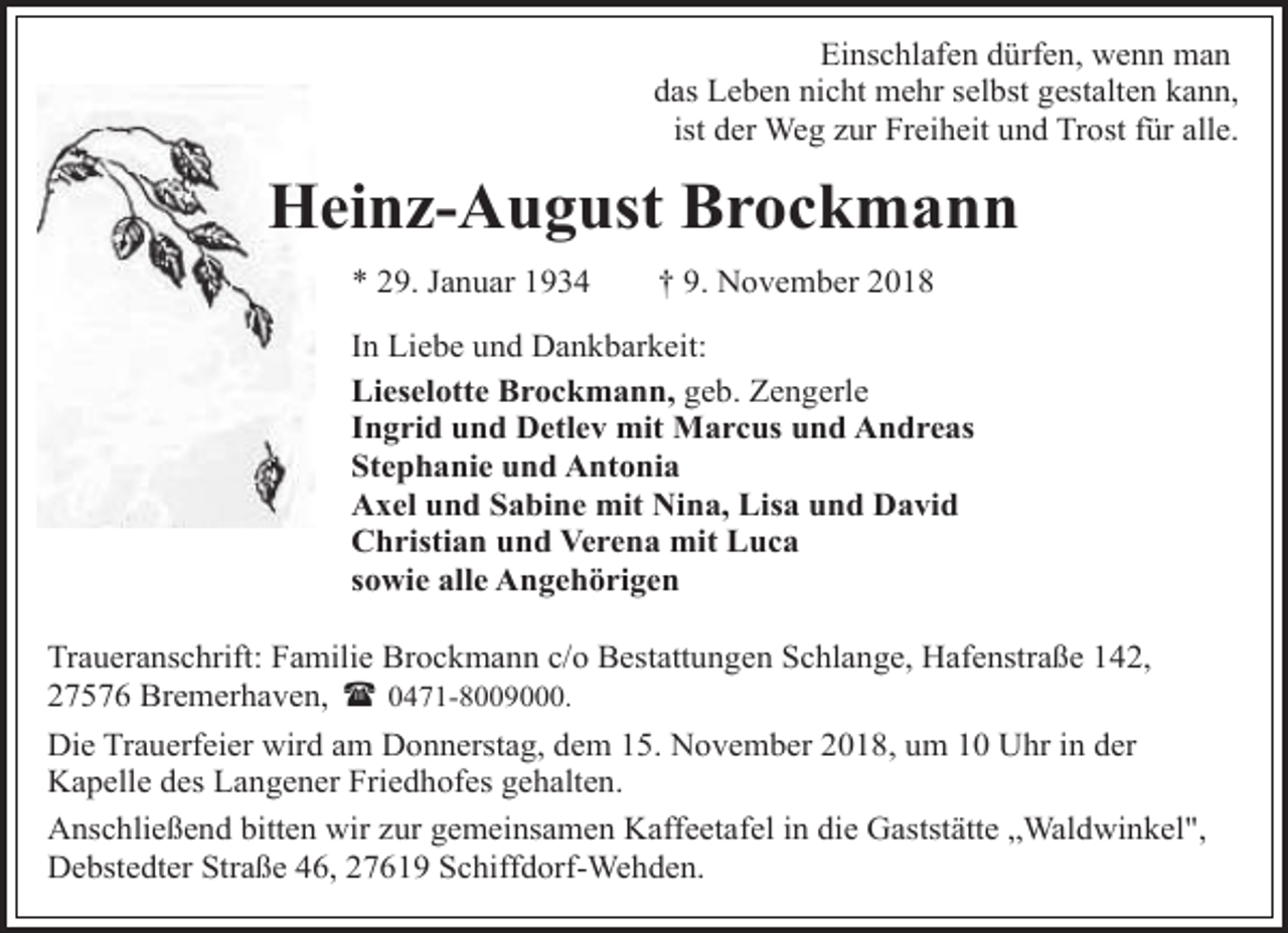 <p>Einschlafen dürfen, wenn man<br />das Leben nicht mehr selbst gestalten kann,<br />ist der Weg zur Freiheit und Trost für alle.</p><p>Heinz-August Brockmann<br />* 29. Januar 1934</p><p>† 9. November 2018</p><p>In Liebe und Dankbarkeit:<br />Lieselotte Brockmann, geb. Zengerle<br />Ingrid und Detlev mit Marcus und Andreas<br />Stephanie und Antonia<br />Axel und Sabine mit Nina, Lisa und David<br />Christian und Verena mit Luca<br />sowie alle Angehörigen<br />Traueranschrift: Familie Brockmann c/o Bestattungen Schlange, Hafenstraße 142,<br />27576 Bremerhaven, ( 0471-8009000.<br />Die Trauerfeier wird am Donnerstag, dem 15. November 2018, um 10 Uhr in der<br />Kapelle des Langener Friedhofes gehalten.<br />Anschließend bitten wir zur gemeinsamen Kaffeetafel in die Gaststätte „Waldwinkel",<br />Debstedter Straße 46, 27619 Schiffdorf-Wehden.</p>